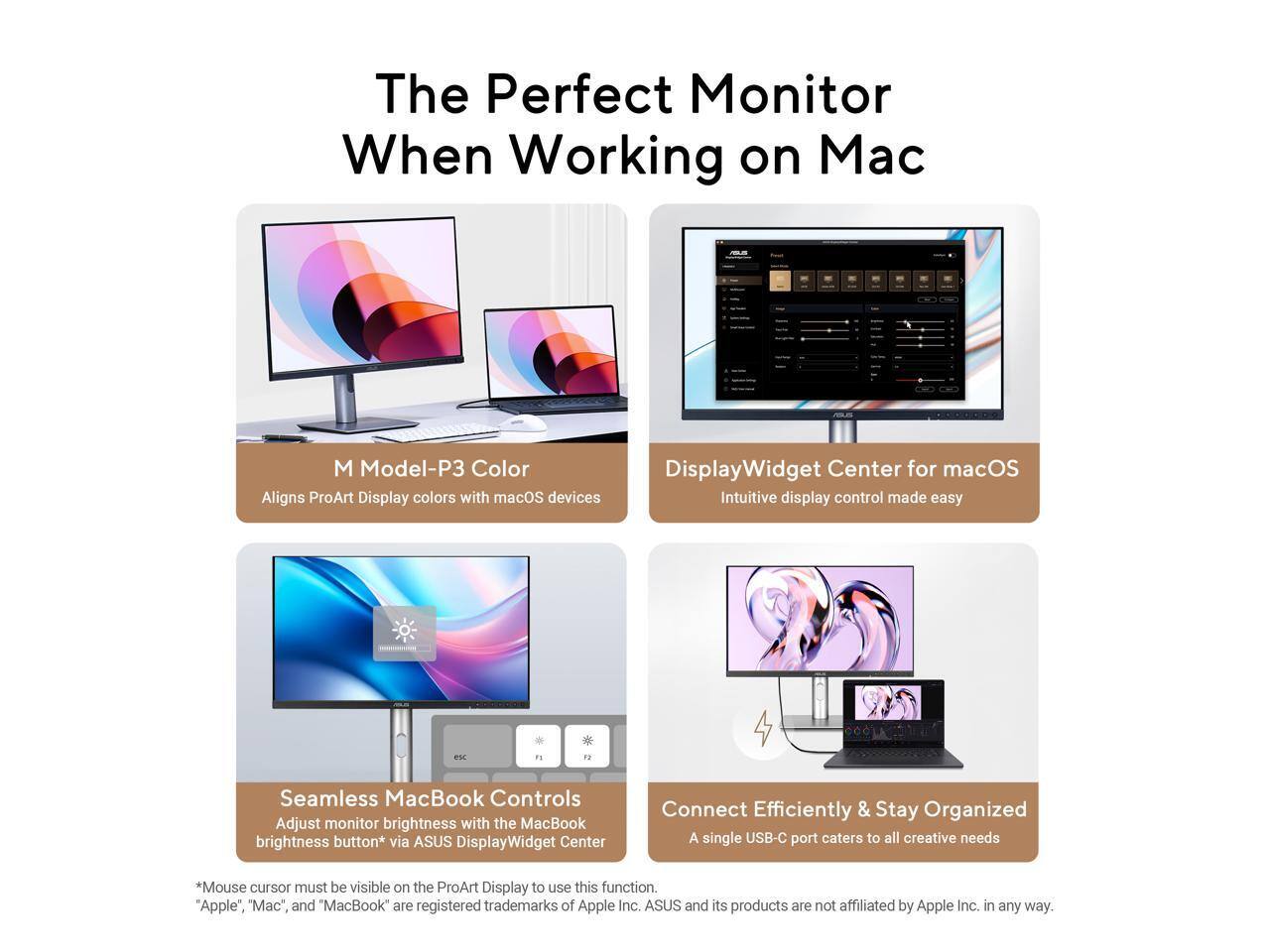 The Perfect Monitor When Working on Mac

- M Model-P3 Color
  - Aligns ProArt Display colors with macOS devices

- DisplayWidget Center for macOS
  - Intuitive display control made easy

- Seamless MacBook Controls
  - Adjust monitor brightness with the MacBook brightness button* via ASUS DisplayWidget Center

- Connect Efficiently & Stay Organized
  - A single USB-C port caters to all creative needs

*Mouse cursor must be visible on the ProArt Display to use this function.

"Apple", "Mac", and "MacBook" are registered trademarks of Apple Inc. ASUS and its products are not affiliated by Apple Inc. in any way.