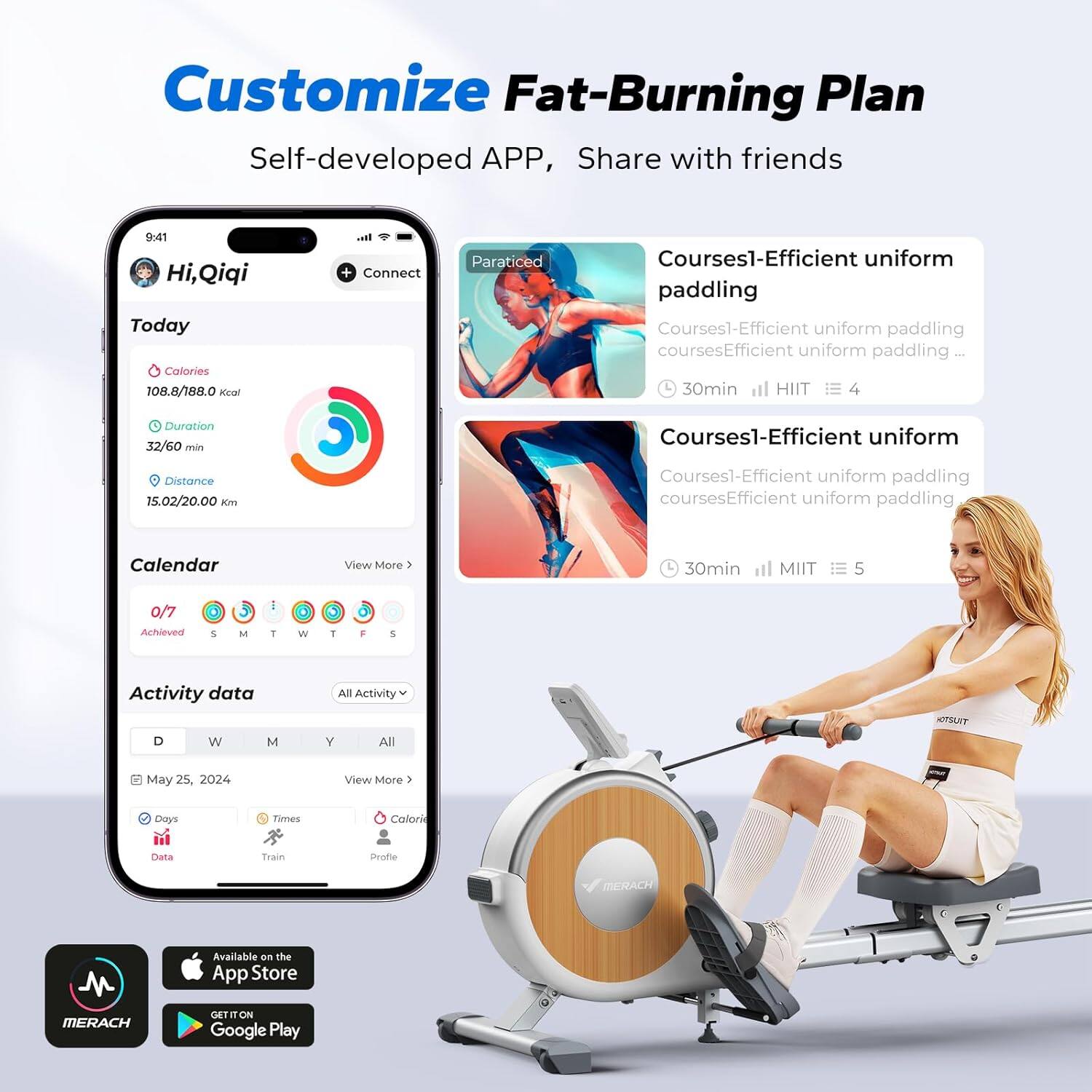 Customize Fat-Burning Plan  
Self-developed APP, Share with friends  

Hi, Qiqi  
Today  
Calories: 108.8/188.0 kcal  
Duration: 32/60 min  
Distance: 15.02/20.00 km  

Calendar  
0/7 Achieved  

Activity data  
May 25, 2024  
Days: 3  
Times: 1  
Calories: 158.8 kcal  

Courses1-Efficient uniform paddling  
30min HIIT 4  

Courses1-Efficient uniform paddling  
30min HIIT 5  

Available on the App Store  
GET IT ON Google Play