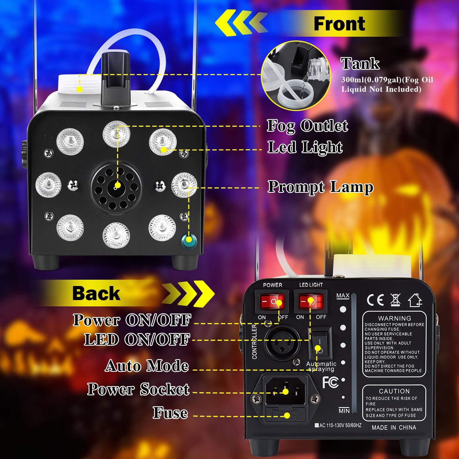 **Front**

- Tank: 300ml (0.079gal) (Fog Oil Liquid Not Included)
- Fog Outlet
- Led Light
- Prompt Lamp

**Back**

- Power ON/OFF
- LED ON/OFF
- Auto Mode
- Power Socket
- Fuse

**Warnings and Instructions:**

- DISCONNECT POWER BEFORE CHANGING FUSE
- NO USER SERVICEABLE PARTS INSIDE
- USA ONLY WITH ADULT SUPERVISION
- DO NOT OPERATE WITHOUT LIQUID
- INDOOR USE ONLY
- KEEP DRY
- CAUTION TO REDUCE THE RISK OF FIRE
- REPLACE ONLY WITH SAME SIZE AND TYPE OF FUSE
- AC 110-130V 50/60HZ
- MADE IN CHINA