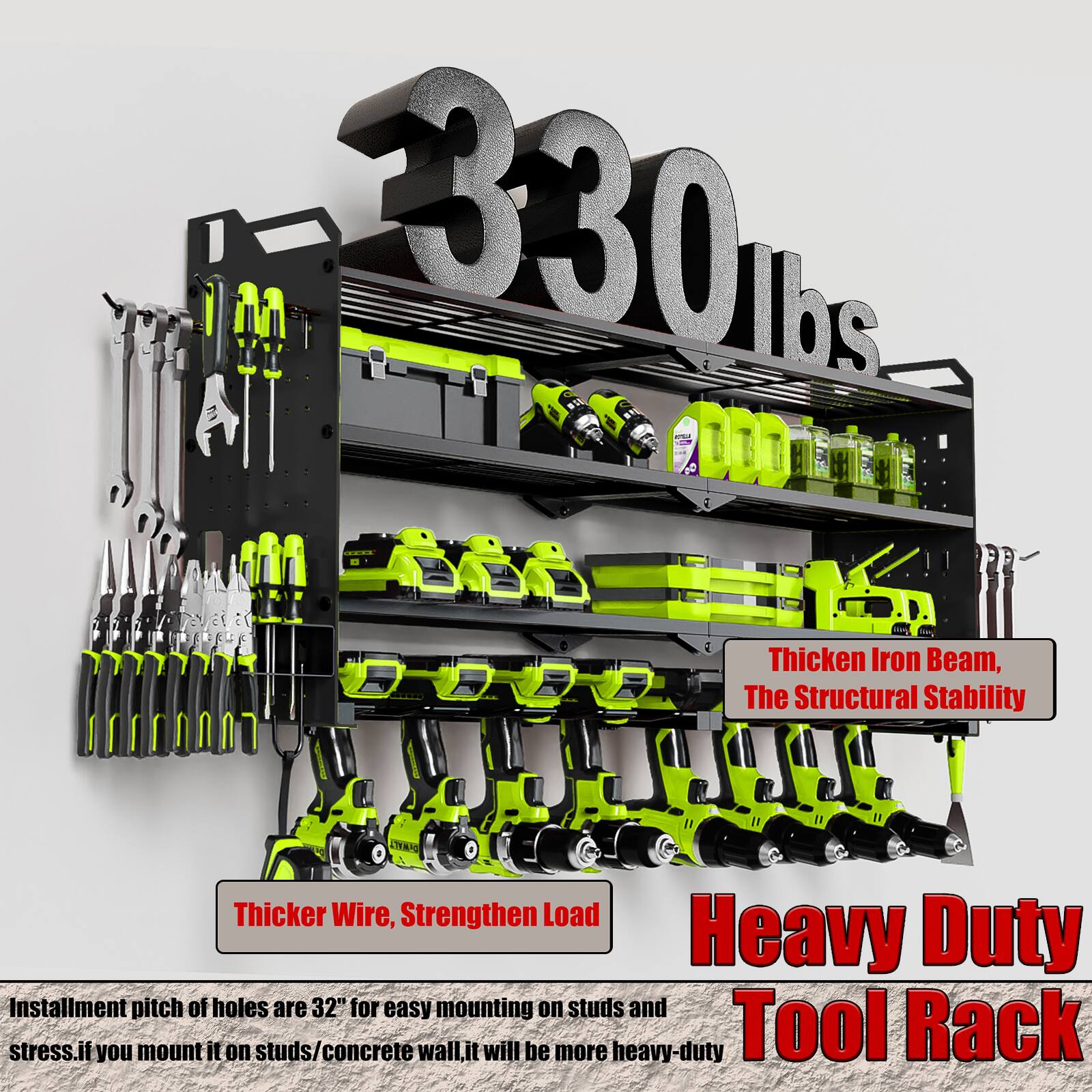 330 lbs

- Thicker Iron Beam, The Structural Stability
- Thicker Wire, Strengthen Load

Heavy Duty Tool Rack

Installation pitch of holes are 32" for easy mounting on studs and stress. If you mount it on studs/concrete wall, it will be more heavy-duty.