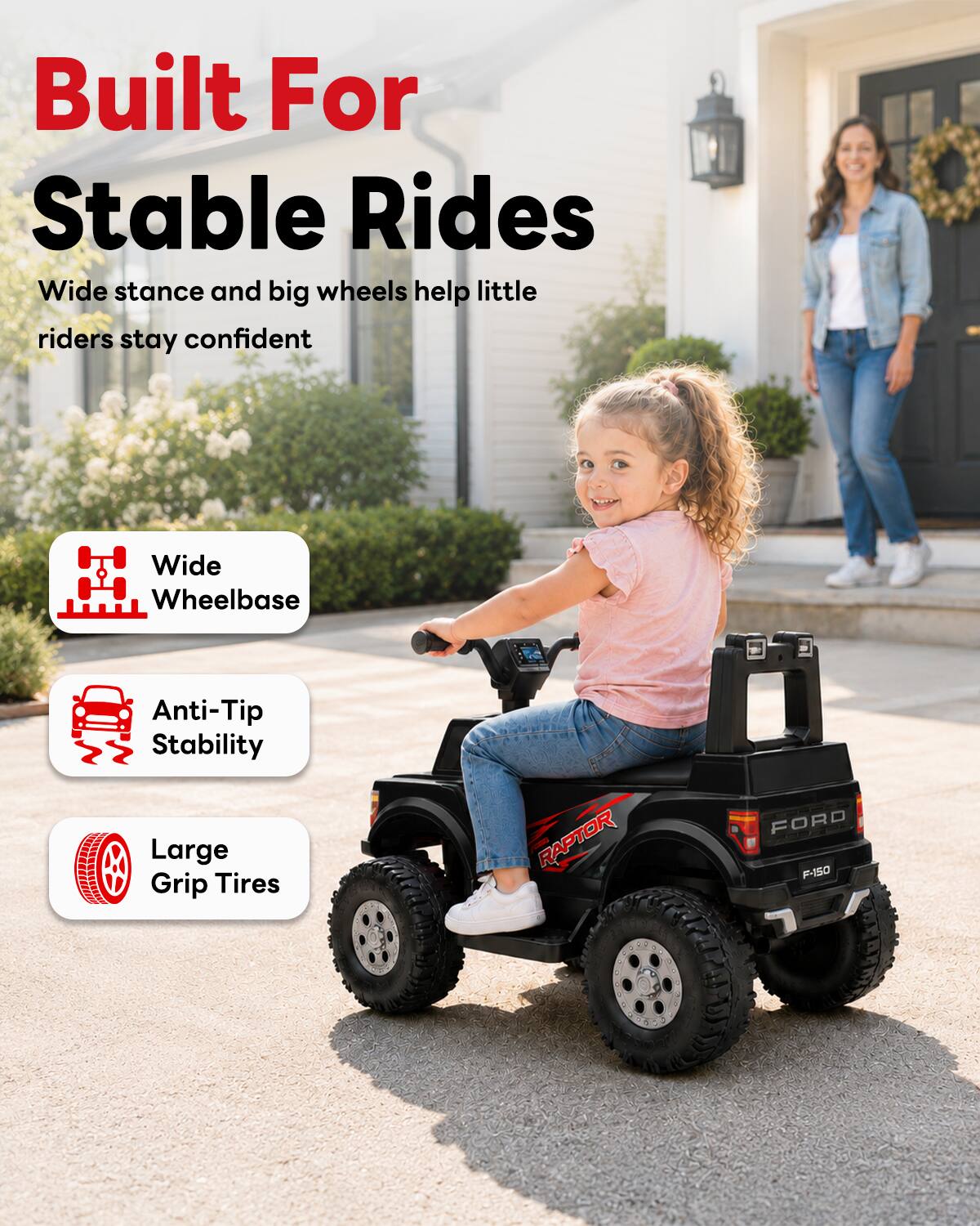Built For Stable Rides  
Wide stance and big wheels help little riders stay confident  

Wide Wheelbase  
Anti-Tip Stability  
Large Grip Tires  

RAPTOR  
FORD F-150
