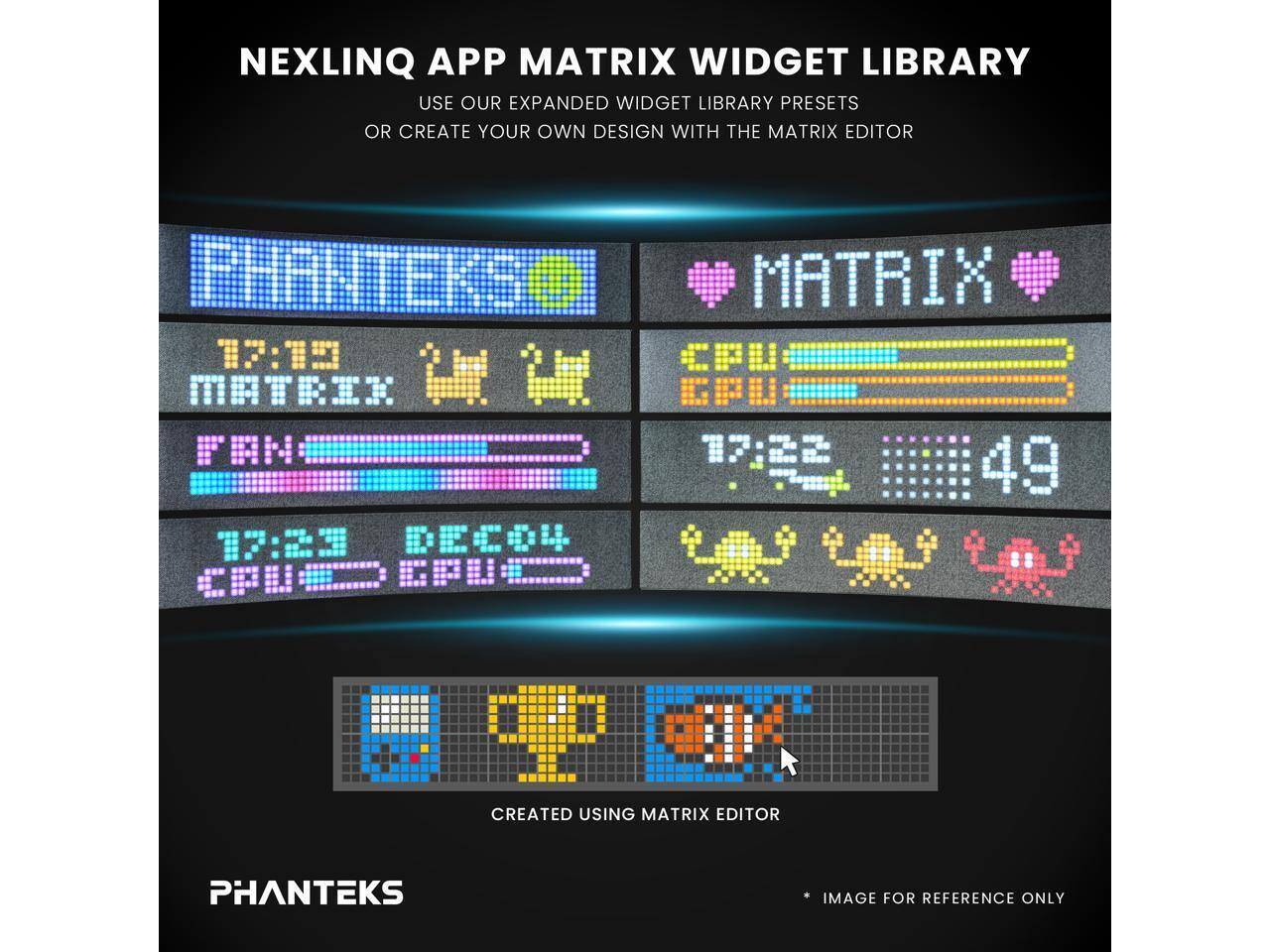 NEXLINQ APP MATRIX WIDGET LIBRARY  
USE OUR EXPANDED WIDGET LIBRARY PRESETS OR CREATE YOUR OWN DESIGN WITH THE MATRIX EDITOR

PHANTEKS MATRIX 17:15 CPU MATRIK SPU FAH 49 17:23 DEC04 CPUND EPU  
CIK CREATED USING MATRIX EDITOR

PHANTEKS  
IMAGE FOR REFERENCE ONLY