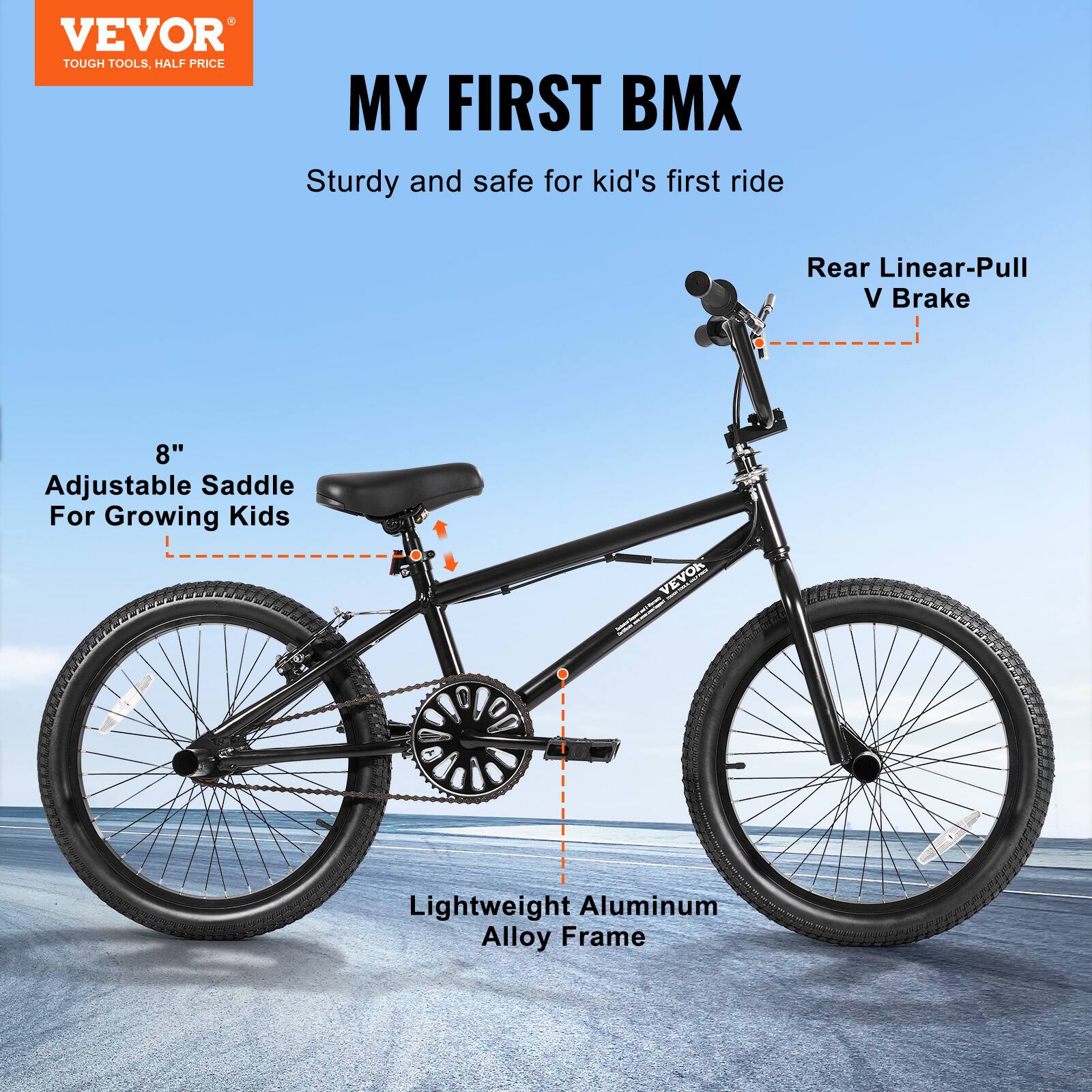 VEVOR TOUGH TOOLS, HALF PRICE
MY FIRST BMX
Sturdy and safe for kid's first ride
Rear Linear-Pull V Brake
8" Adjustable Saddle For Growing Kids
VEVOR Lightweight Aluminum Alloy Frame