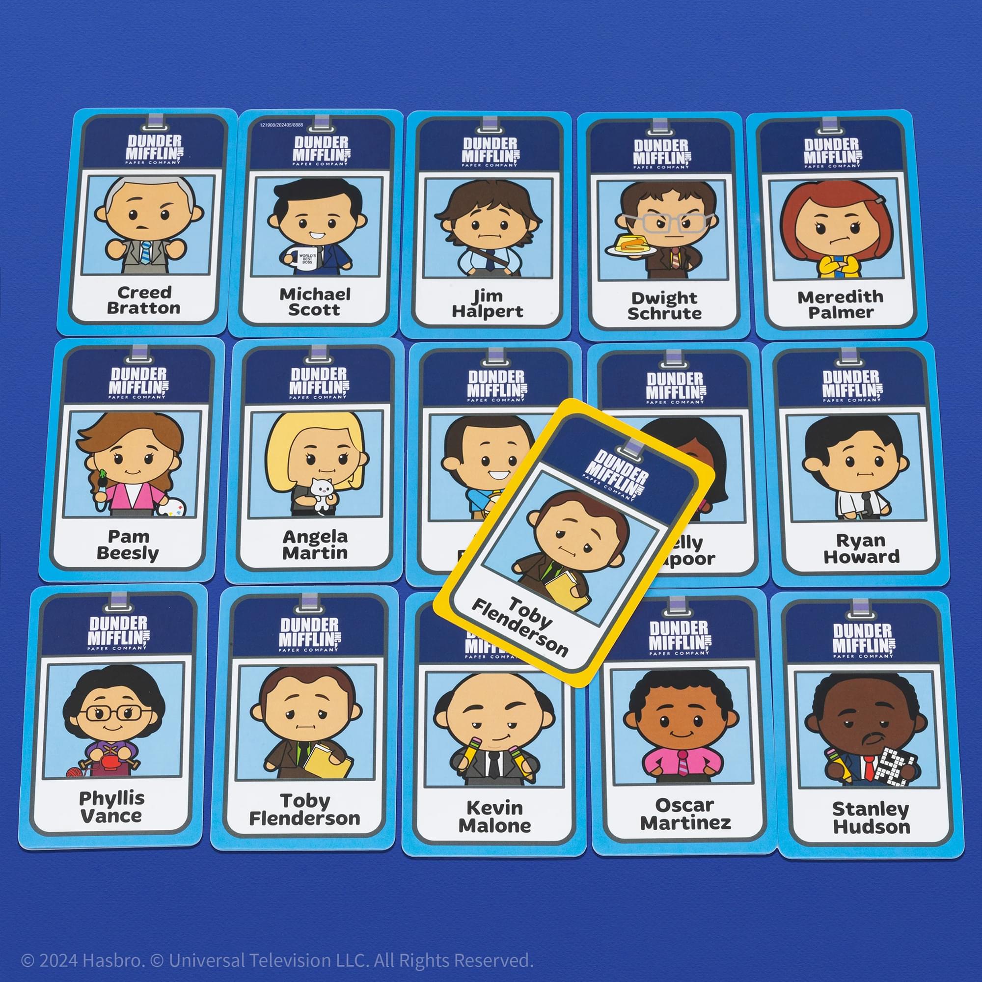 DUNDER MIFFLIN  
DUNDER MIFFLIN  
DUNDER MIFFLIN  
DUNDER MIFFLIN  
DUNDER MIFFLIN  
Creed Bratton  
Michael Scott  
Jim Halpert  
Dwight Schrute  
Meredith Palmer  
DUNDER MIFFLIN  
DUNDER MIFFLIN  
DUNDER MIFFLIN  
DUNDER MIFFLIN  
Pam Beesly  
Angela Martin  
DUNDER MIFFLIN  
CONN  
Angela Martin  
DUNDER MIFFLIN  
MIFFLING  
elly poor  
Flenderson  
Toby  
DUNDER MIFFLIN  
..... Com  
Ryan Howard  
DUNDER MIFFLIN  
FOsCoNS  
Phyllis Vance  
Toby Flenderson  
Kevin Malone  
Oscar Martinez  
Stanley Hudson  

2024 Hasbro. Universal Television LLC. All Rights Reserved.
