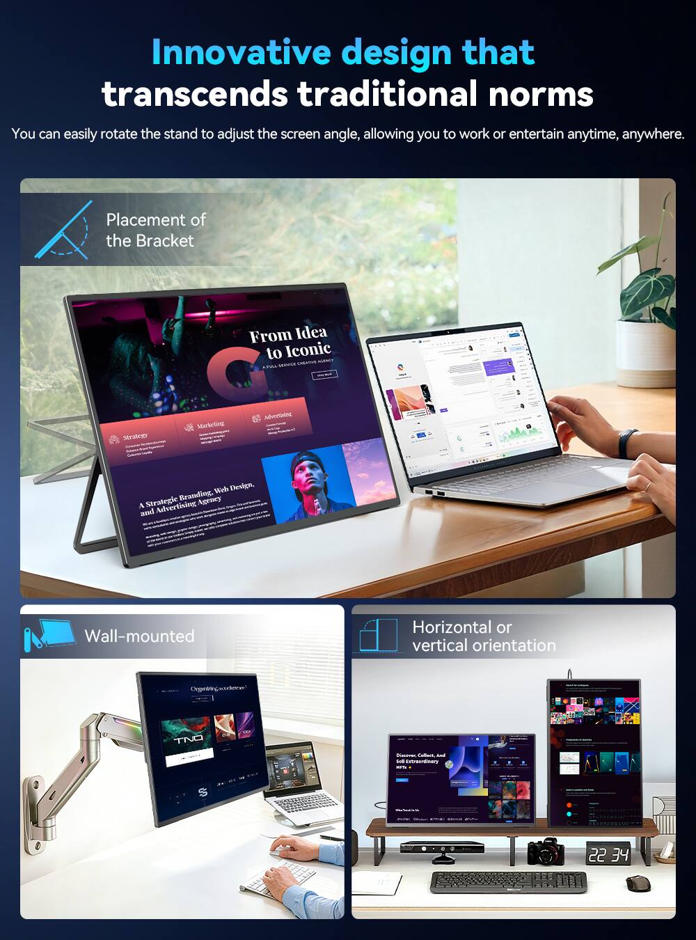 Innovative design that transcends traditional norms  
You can easily rotate the stand to adjust the screen angle, allowing you to work or entertain anytime, anywhere.

Placement of the Bracket

From Idea to Iconic  
CONTIVE MODICY  
SERVICE  
Strategy  
Marketog  
Advertalog  
Web Design, Strategic Branding, Agency A Advertising and  
Organtrlegadence  
TNO

Wall-mounted

Horizontal or vertical orientation

Discover Collect and Extroordinery WITH  
- - -  
-    1  
22 34