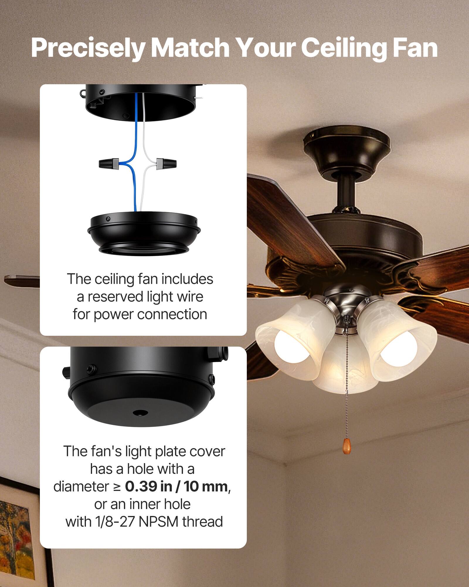 Precisely Match Your Ceiling Fan

The ceiling fan includes a reserved light wire for power connection.

The fan's light plate cover has a hole with a diameter ≥ 0.39 in / 10 mm, or an inner hole with 1/8-27 NPSM thread.