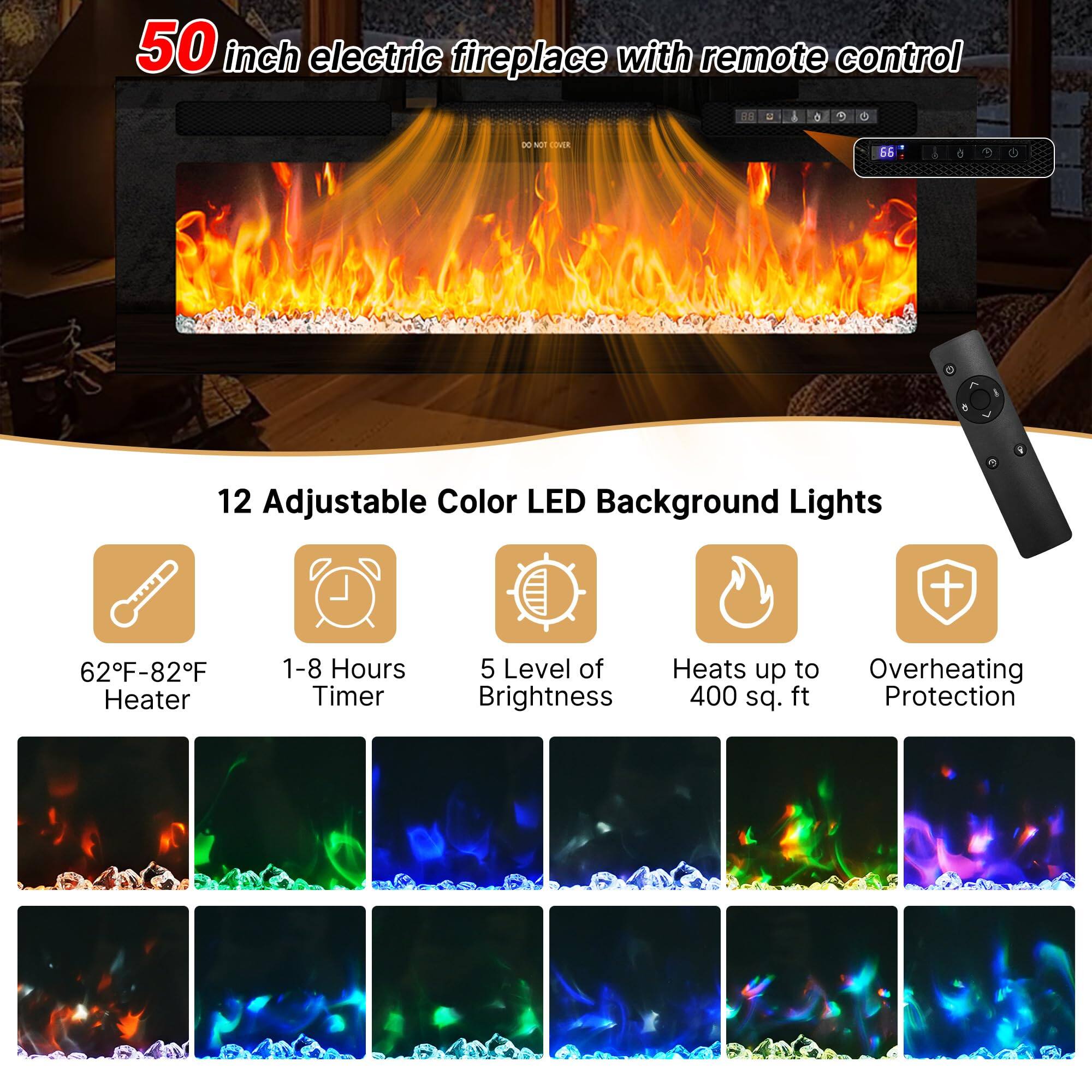 50 inch electric fireplace with remote control

12 Adjustable Color LED Background Lights

62°F-82°F Heater
1-8 Hours Timer
5 Level of Brightness
Heats up to 400 sq. ft
Overheating Protection