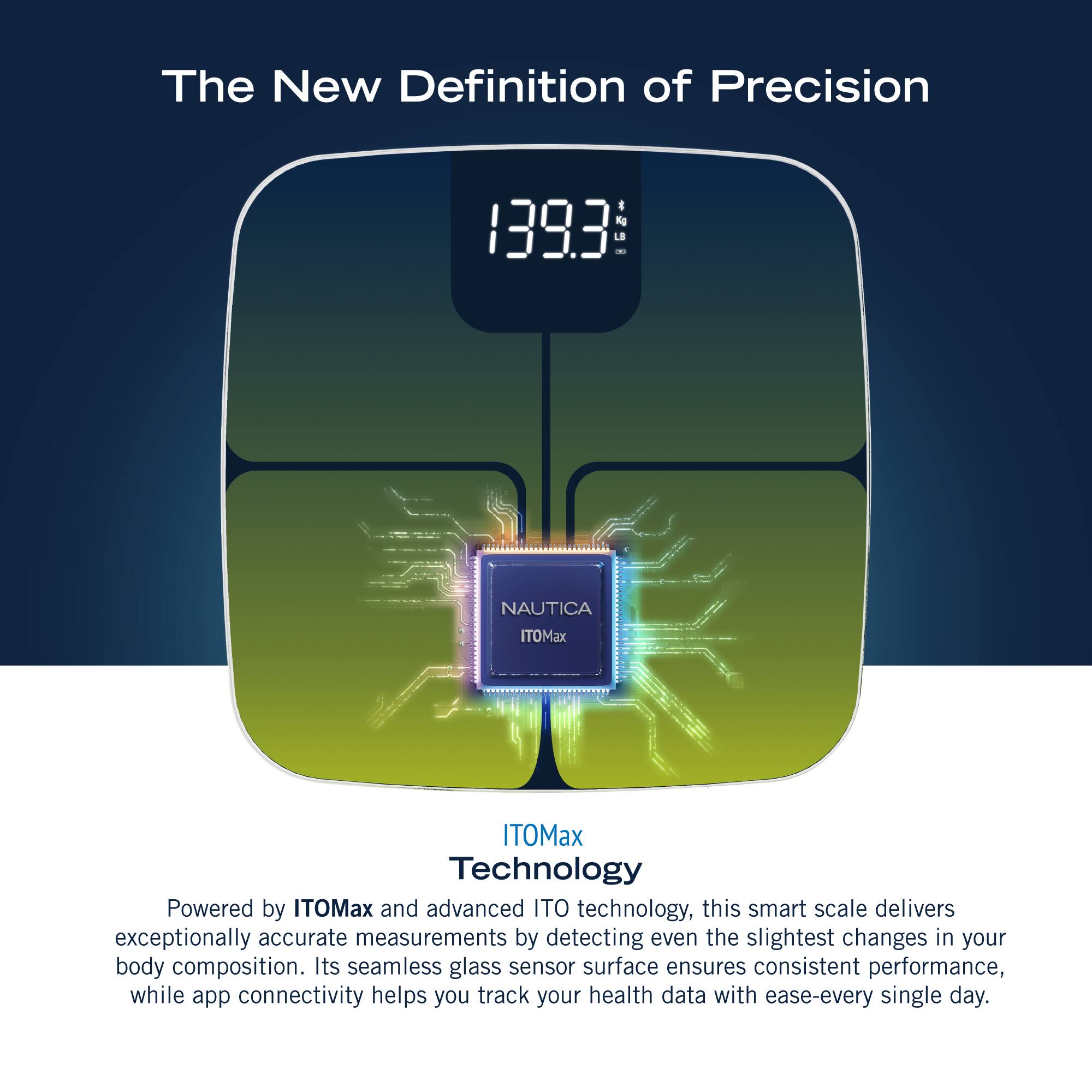 The New Definition of Precision 1393 - NAUTICA ITOMax ITOMax Technology Powered by ITOMax and advanced ITO technology, this smart scale delivers exceptionally accurate measurements by detecting even the slightest changes in your body composition. Its seamless glass sensor surface ensures consistent performance, while app connectivity helps you track your health data with ease every single day.