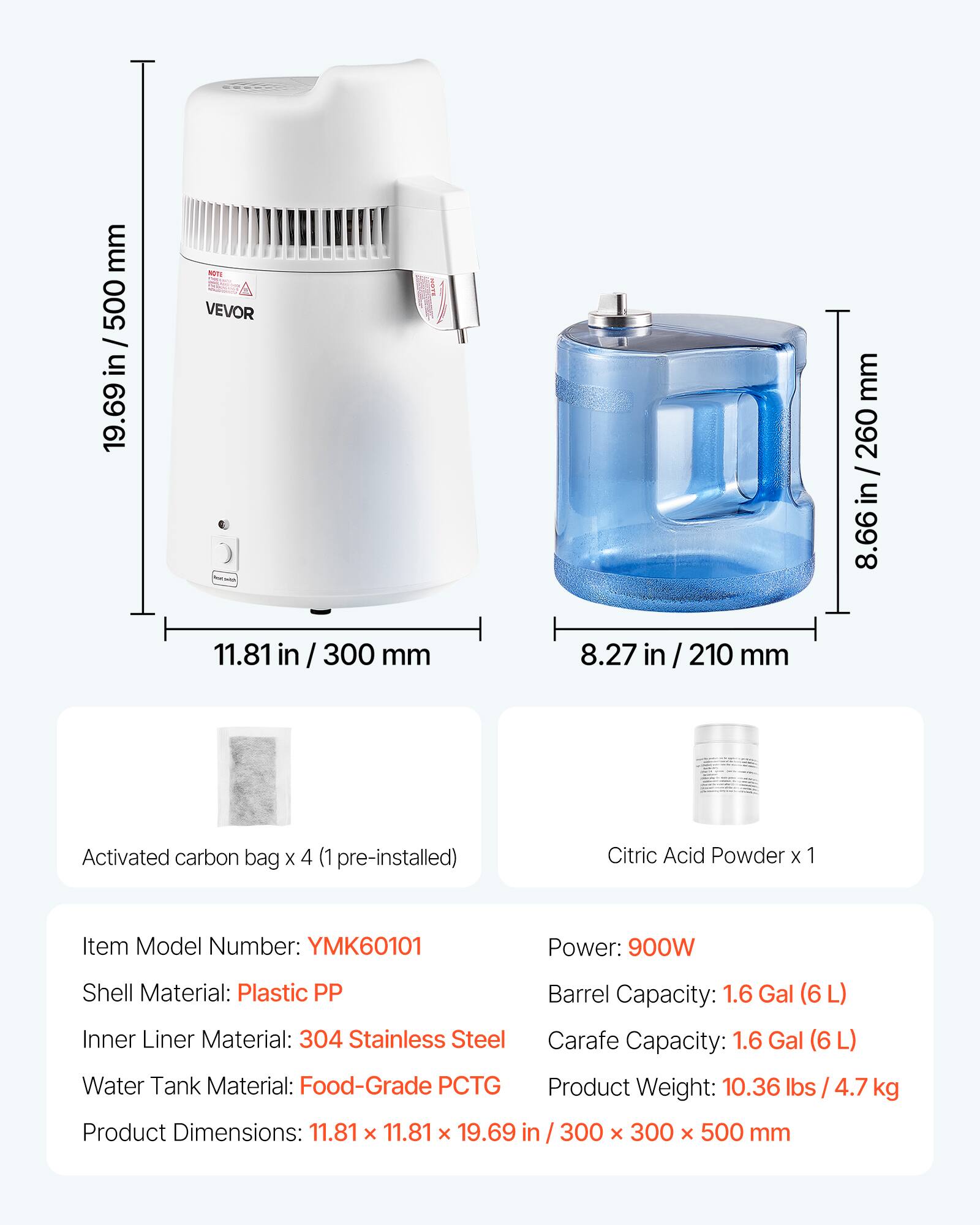 mm 500 / in 19.69  
NOTA VEVOR  
BEON  
mm 260 / in 8.66  
11.81 in / 300 mm  
8.27 in / 210 mm  
Activated carbon bag X 4 (1 pre-installed)  
Citric Acid Powder X 1  
Item Model Number: YMK60101  
Power: 900W  
Shell Material: Plastic PP  
Inner Liner Material: 304 Stainless Steel  
Water Tank Material: Food-Grade PCTG  
Barrel Capacity: 1.6 Gal (6L)  
Carafe Capacity: 1.6 Gal (6L)  
Product Weight: 10.36 lbs / 4.7 kg  
Product Dimensions: 11.81 X 11.81 X 19.69 in / 300 X 300 X 500 mm