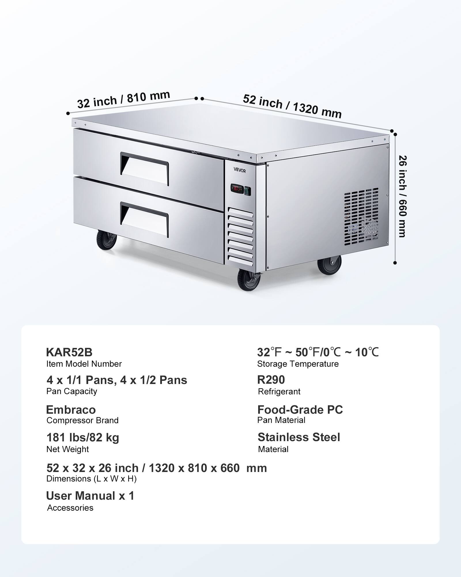 I 810 mm 32 inch  
52 inch I 1320 mm  
VEVOR 100%  
26 inch / 099 mm  
KAR52B 32F ~ 50F/0C ~ 10C  
Item Model Number  
Storage Temperature  
4 X 1/1 Pans, 4 X 1/2 Pans  
R290 Pan Capacity  
Refrigerant  
Embraco Food-Grade PC Compressor Brand  
Pan Material  
181 lbs/82 kg Stainless Steel Net Weight  
Material  
52 X 32 X 26 inch / 1320 X 810 X 660 mm Dimensions (L X W X H)  
User Manual X 1  
Accessories