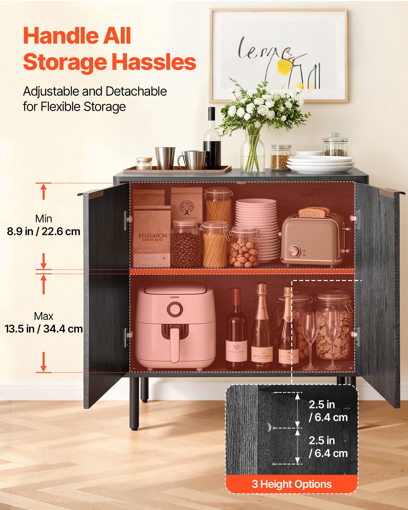 Handle All Storage Hassles

Adjustable and Detachable for Flexible Storage

Min 8.9 in / 22.6 cm

Max 13.5 in / 34.4 cm

2.5 in / 6.4 cm

2.5 in / 6.4 cm

3 Height Options