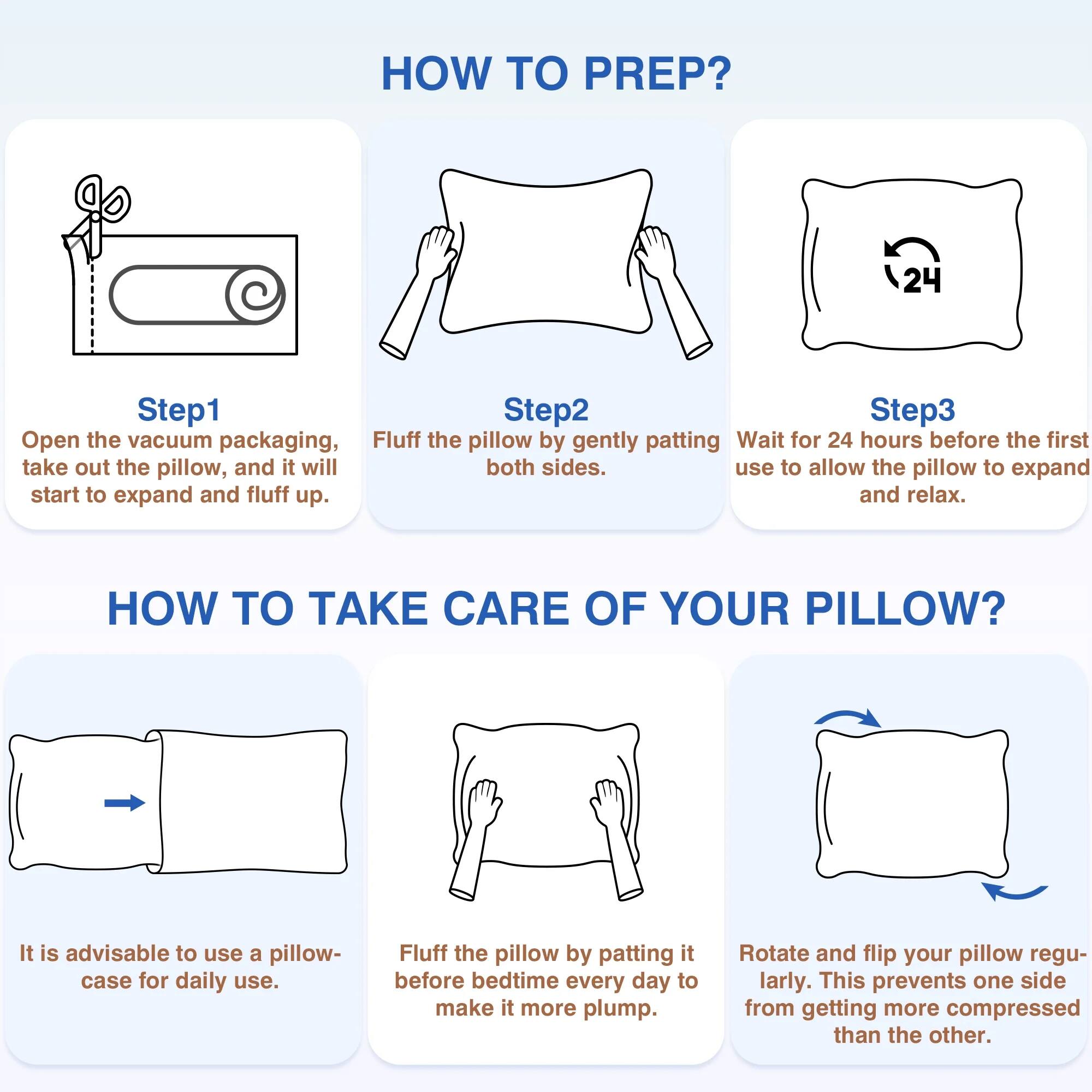 **HOW TO PREP?**

**Step 1**  
Open the vacuum packaging, take out the pillow, and it will start to expand and fluff up.

**Step 2**  
Fluff the pillow by gently patting both sides.

**Step 3**  
Wait for 24 hours before the first use to allow the pillow to expand and relax.

**HOW TO TAKE CARE OF YOUR PILLOW?**

- It is advisable to use a pillowcase for daily use.
- Fluff the pillow by patting it before bedtime every day to make it more plump.
- Rotate and flip your pillow regularly. This prevents one side from getting more compressed than the other.
