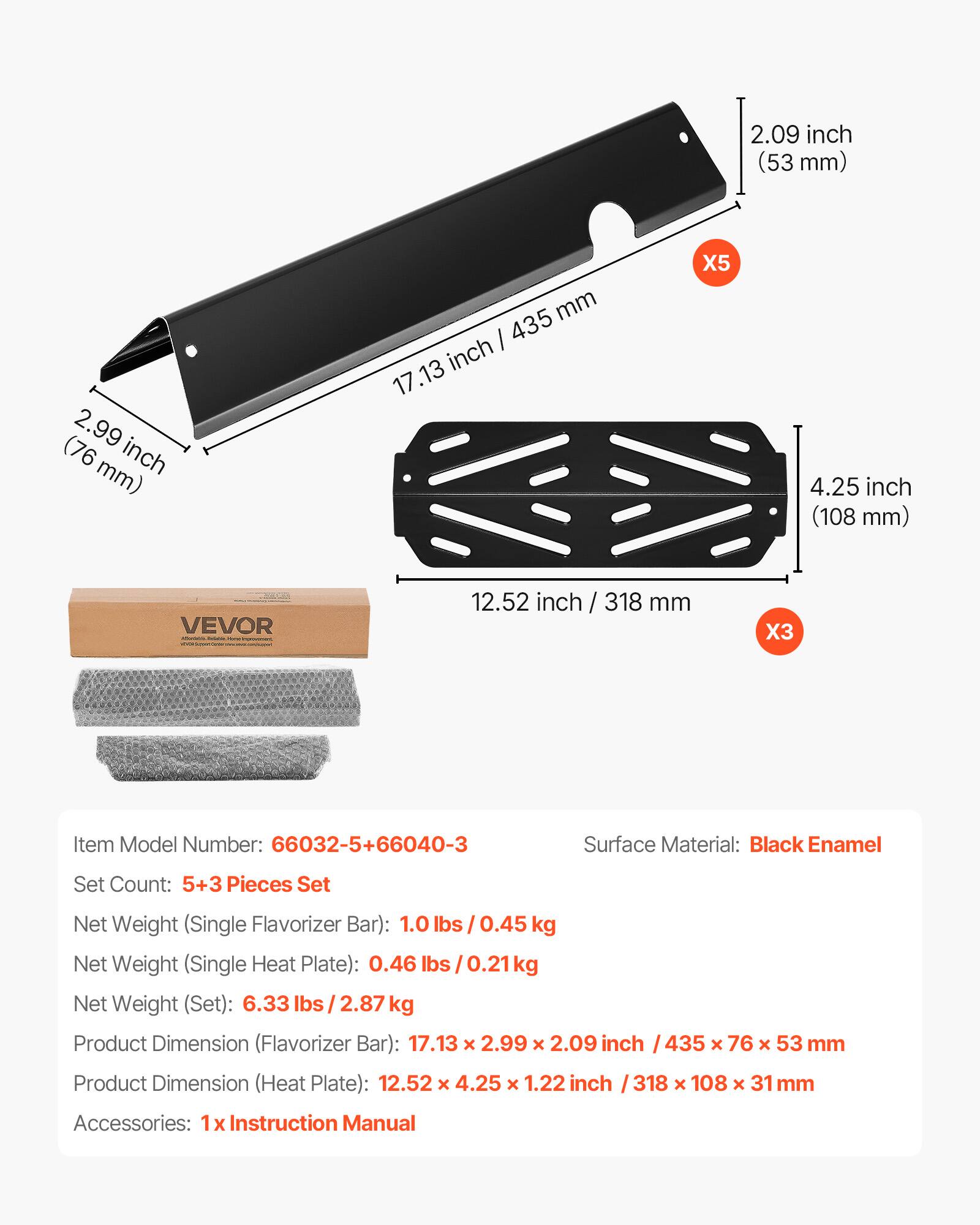2.09 inch (53 mm)  
2.99 inch (76 mm)  
4.25 inch (108 mm)  
12.52 inch / 318 mm  

Item Model Number: 66032-5+66040-3  
Set Count: 5+3 Pieces Set  
Surface Material: Black Enamel  

Net Weight (Single Flavorizer Bar): 1.0 lbs / 0.45 kg  
Net Weight (Single Heat Plate): 0.46 lbs / 0.21 kg  
Net Weight (Set): 6.33 lbs / 2.87 kg  

Product Dimension (Flavorizer Bar): 17.13 x 2.99 x 2.09 inch / 435 x 76 x 53 mm  
Product Dimension (Heat Plate): 12.52 x 4.25 x 1.22 inch / 318 x 108 x 31 mm  

Accessories: 1x Instruction Manual