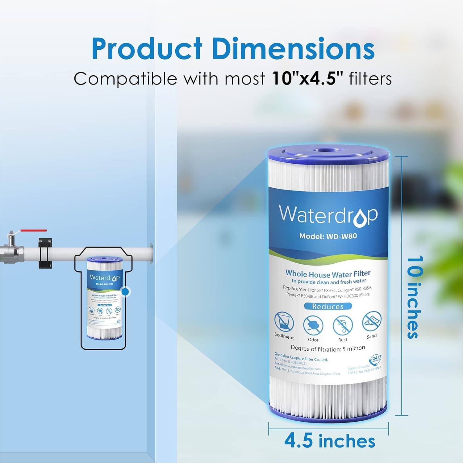 Product Dimensions: Compatible with most 10"x4.5" filters

Model: WD-W80

Waterdrop Whole House Water Filter to provide clean and fresh water

Replacement for 4 XHC Culligan* ISO BESA Penteid Fo- - and CuPont WFHDC300 filters

Reduces Sediment, Odor, Rust, Sand

Degree of filtration: 5 micron

Qingden N Ecepure - Fibuer Ca Lad.

15 (Nu/ AA Tahengh - od mE - am Ononio china

10 inches x 4.5 inches