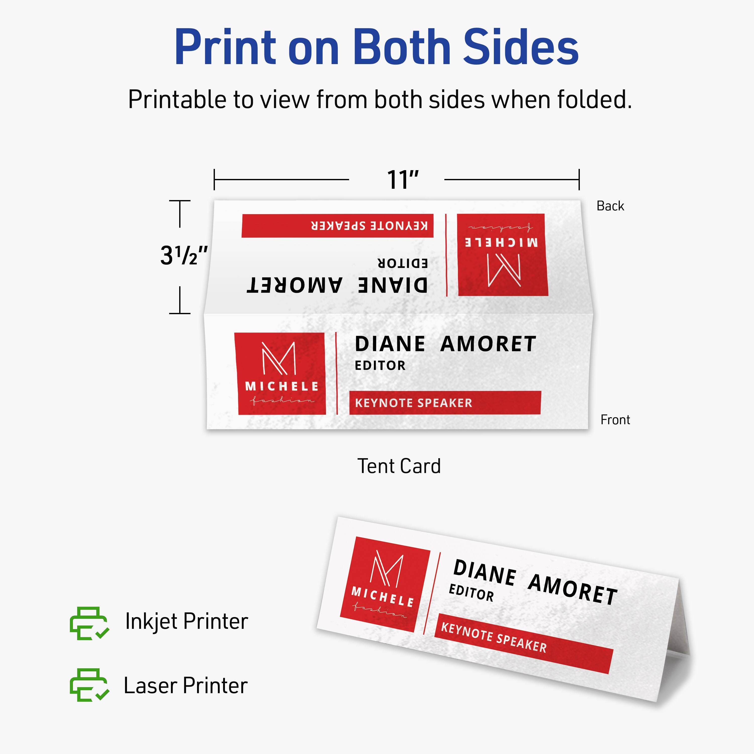 Print on Both Sides  
Printable to view from both sides when folded.  

11"  
3½"  

Back  
DIANE AMORET  
EDITOR  
MICHELE  
KEYNOTE SPEAKER  

Front  
DIANE AMORET  
EDITOR  
MICHELE  
KEYNOTE SPEAKER  

Tent Card  

Inkjet Printer  
Laser Printer