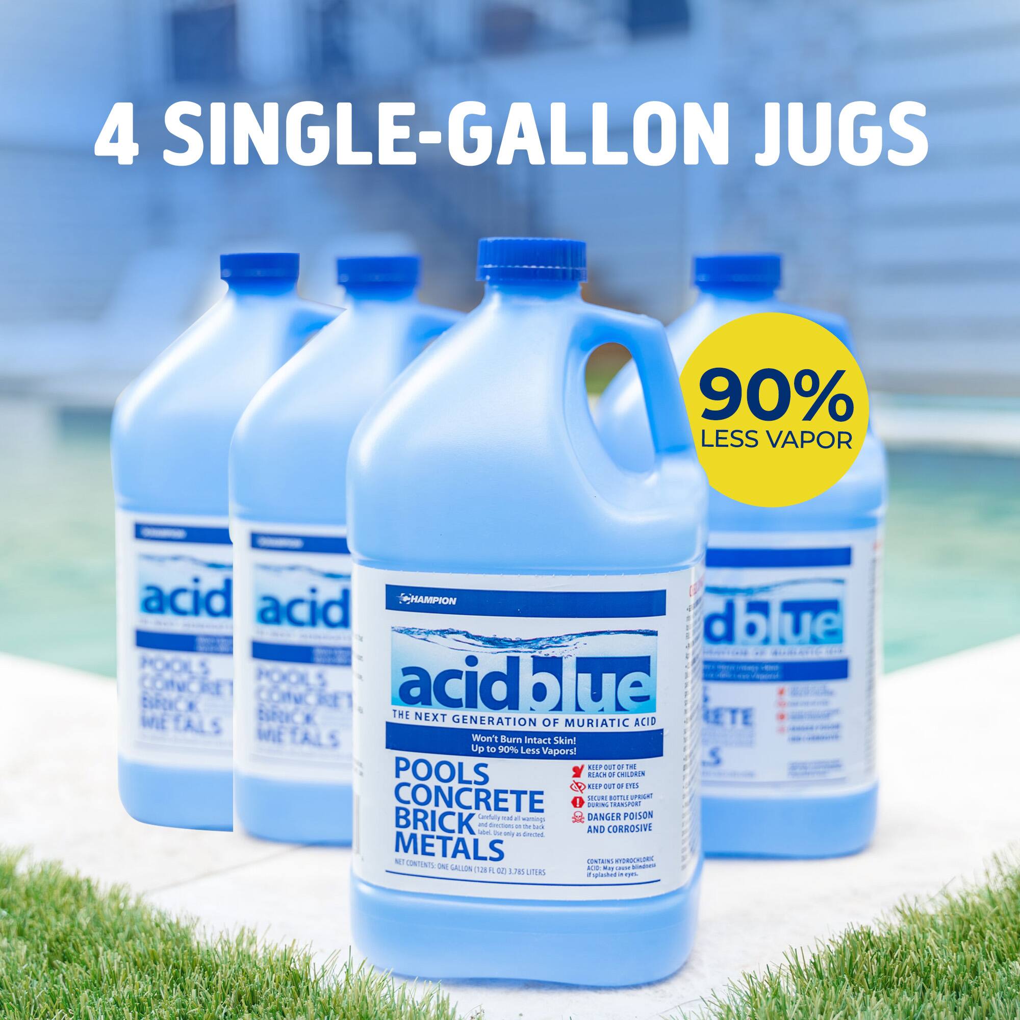 4 SINGLE-GALLON JUGS

90% LESS VAPOR

acid blue
THE NEXT GENERATION OF MURIATIC ACID
POOLS CONCRETE BRICK METALS
Won't Burn Intact Skin
Up to 90% Less Vapors!

DANGER POISON AND CORROSIVE
KEEP OUT OF REACH OF CHILDREN
KEEP OUT OF EYES
KEEP OUT OF REACH OF PETS
KEEP OUT OF REACH OF FIRE
KEEP OUT OF REACH OF HEAT
KEEP OUT OF REACH OF ELECTRICITY
KEEP OUT OF REACH OF WATER
KEEP OUT OF REACH OF FOOD
KEEP OUT OF REACH OF MEDICINE
KEEP OUT OF REACH OF INSECTS
KEEP OUT OF REACH OF ANIMALS
KEEP OUT OF REACH OF CHILDREN
KEEP OUT OF REACH OF PETS
KEEP OUT OF REACH OF FIRE
KEEP OUT OF REACH OF HEAT
KEEP OUT OF REACH OF ELECTRICITY
KEEP OUT OF REACH OF WATER
KEEP OUT OF REACH OF FOOD
KEEP OUT OF REACH OF MEDICINE
KEEP OUT OF REACH OF INSECTS
KEEP OUT OF REACH OF ANIMALS

