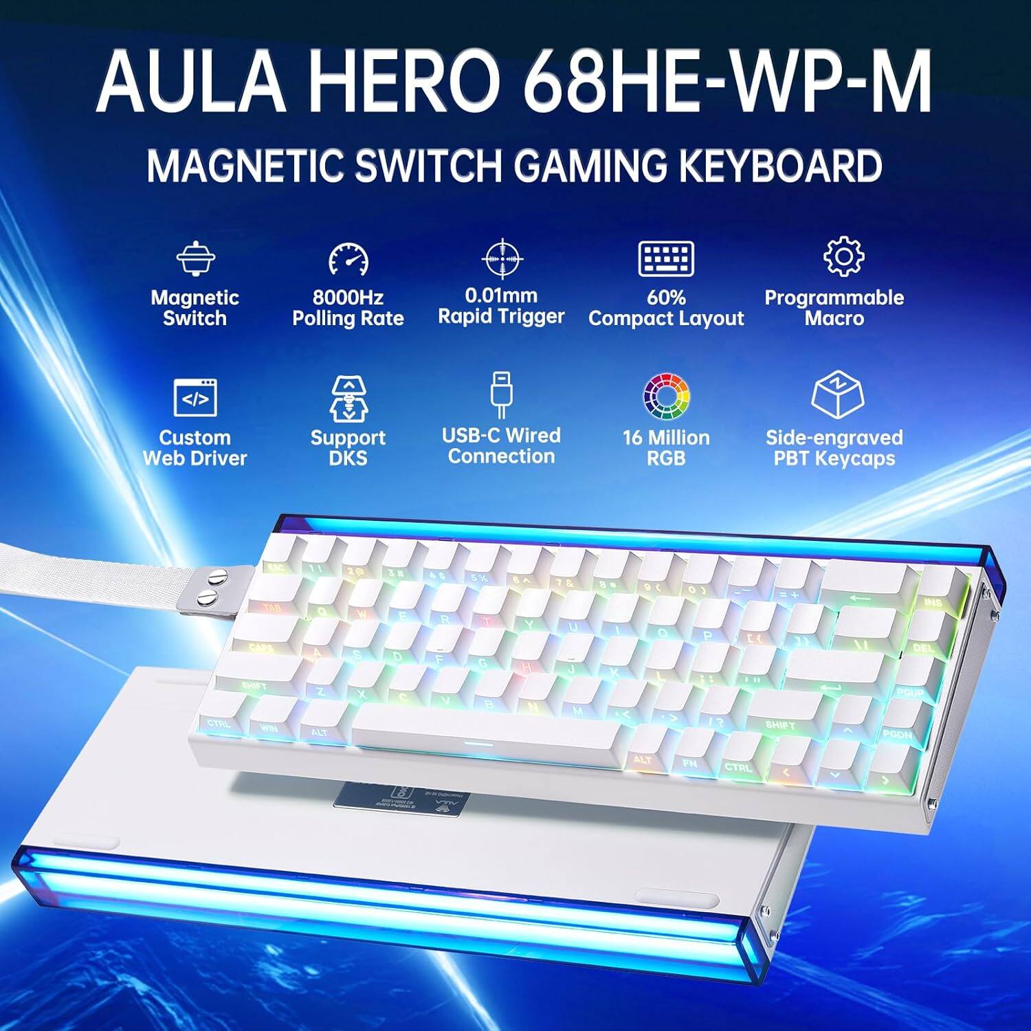 AULA HERO 68HE-WP-M  
MAGNETIC SWITCH GAMING KEYBOARD  

- Magnetic Switch  
- 8000Hz Polling Rate  
- 0.01mm Rapid Trigger  
- 60% Compact Layout  
- Programmable Macro  
- Custom Web Driver  
- Support DKS  
- USB-C Wired Connection  
- 16 Million RGB  
- Side-engraved PBT Keycaps  

Key Layout:  
1 2 3 4 5 6 7 8 9 0 - = Delete  
Q W E R T Y U I O P [ ] \  
A S D F G H J K L ; ' Return  
Z X C V B N M , . /  
Shift Caps Lock Alt Spacebar Ctrl