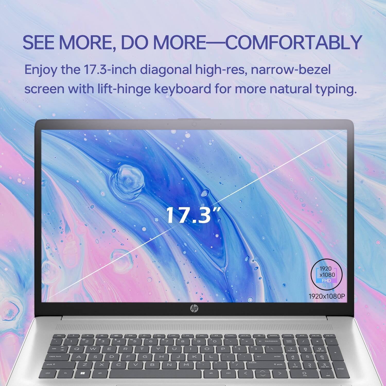 SEE MORE, DO MORE—COMFORTABLY

Enjoy the 17.3-inch diagonal high-res, narrow-bezel screen with lift-hinge keyboard for more natural typing.

17.3" 1920 x 1080 FHD

1920x1080P