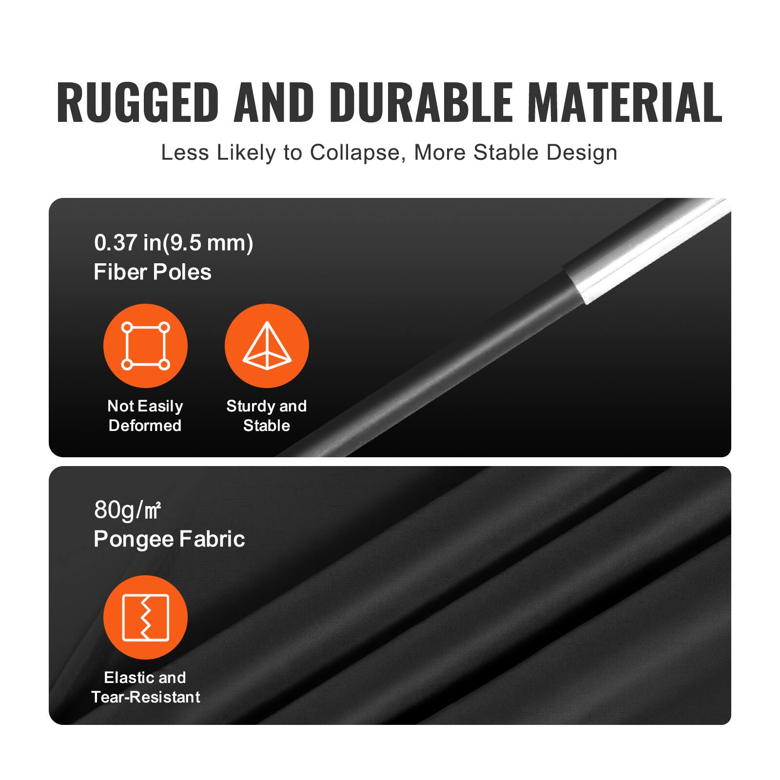 RUGGED AND DURABLE MATERIAL  
Less Likely to Collapse, More Stable Design  

0.37 in (9.5 mm) Fiber Poles  
- Not Easily Deformed  
- Sturdy and Stable  

80g/m² Pongee Fabric  
- Elastic and Tear-Resistant