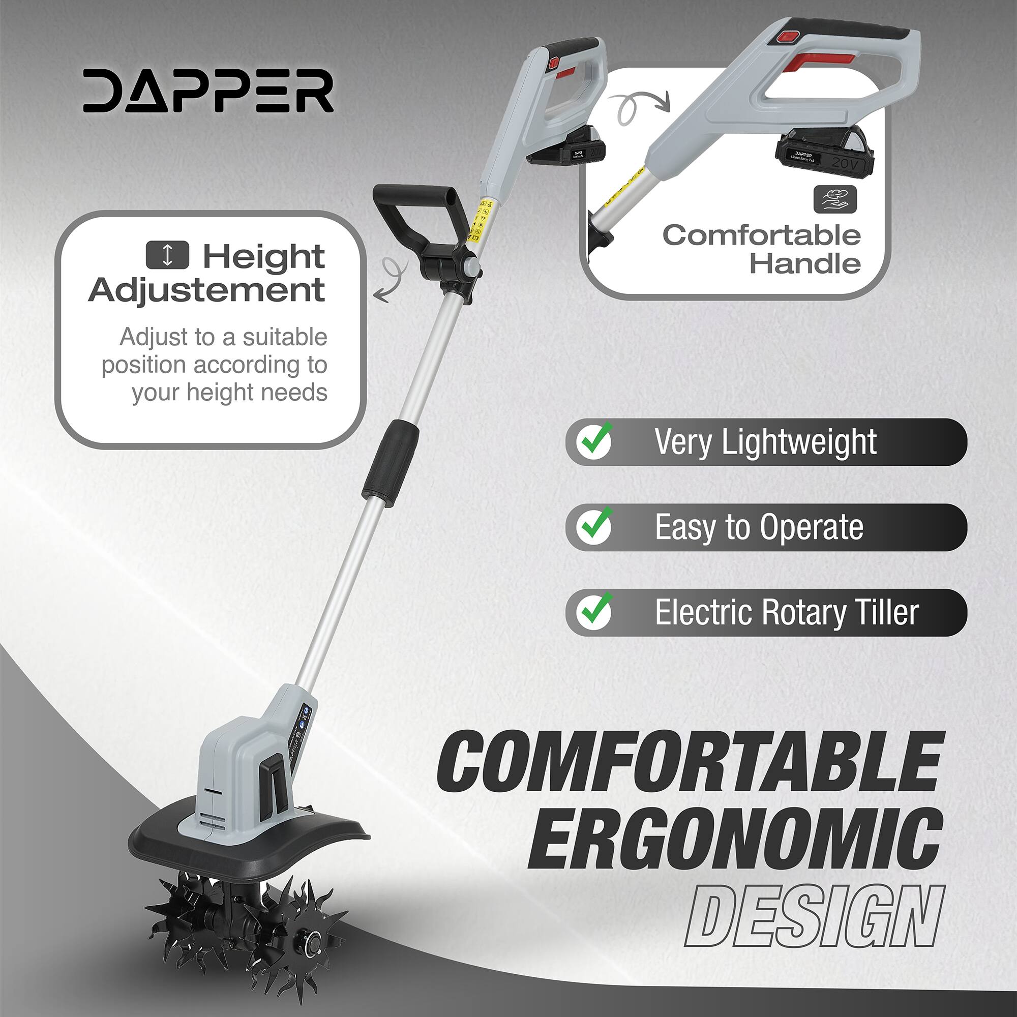 DAPPER  
Height Adjustment  
Adjust to a suitable position according to your height needs  

20V  
Comfortable Handle  
Very Lightweight  
Easy to Operate  
Electric Rotary Tiller  

COMFORTABLE ERGONOMIC DESIGN