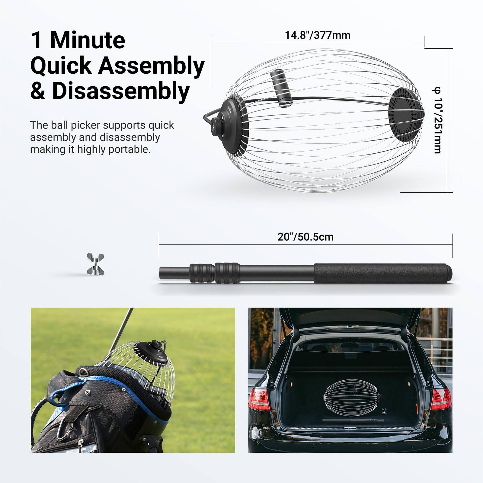 1 Minute Quick Assembly & Disassembly

The ball picker supports quick assembly and disassembly making it highly portable.

14.8"/377mm - 10"/251mm

20"/50.5cm