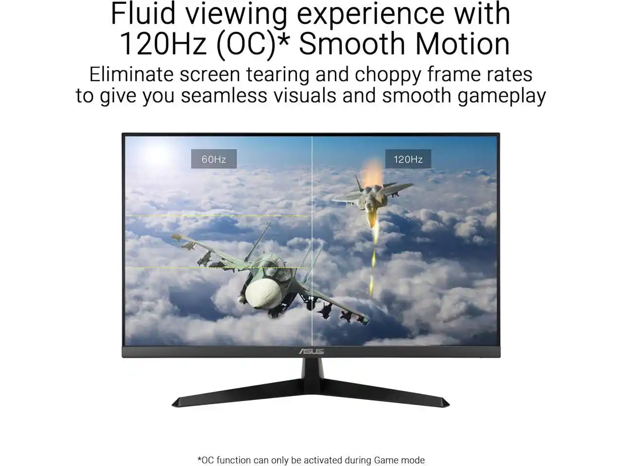 Fluid viewing experience with 120Hz (OC)* Smooth Motion  
Eliminate screen tearing and choppy frame rates to give you seamless visuals and smooth gameplay  

60Hz 120Hz  

ASUS *OC function can only be activated during Game mode