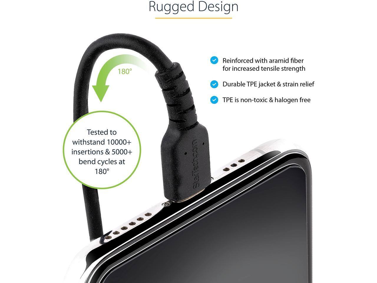 Rugged Design  
- Reinforced with aramid fiber for increased tensile strength  
- Durable TPE jacket & strain relief  
- TPE is non-toxic & halogen free  
- Tested to withstand 10,000+ insertions & 5,000+ bend cycles at 180°  

StarTech.com