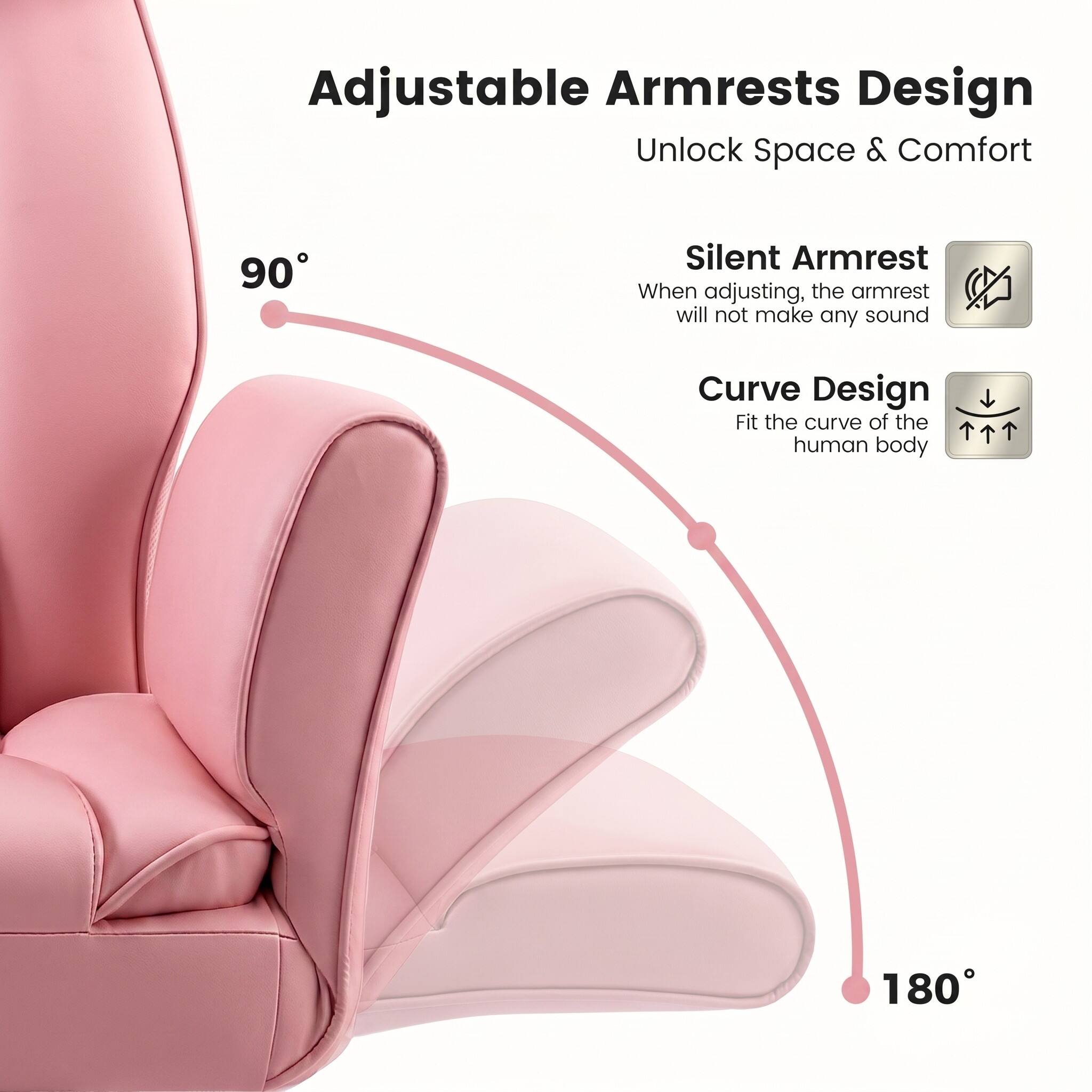 Adjustable Armrests Design  
Unlock Space & Comfort  

90° Silent Armrest  
When adjusting, the armrest will not make any sound  

Curve Design  
Fit the curve of the human body  

180°