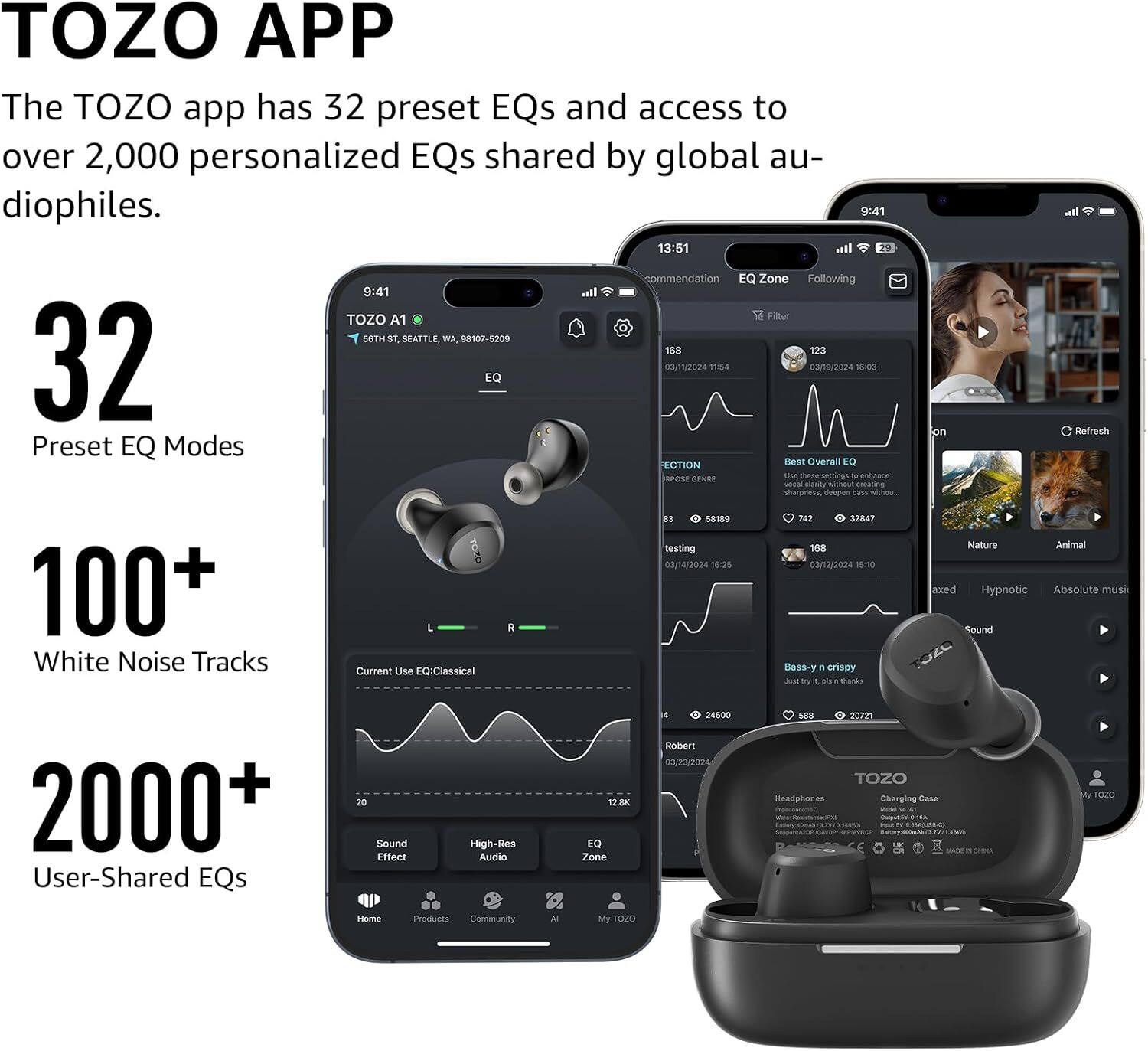 TOZO APP

The TOZO app has 32 preset EQs and access to over 2,000 personalized EQs shared by global audiophiles.

- 32 Preset EQ Modes
- 100+ White Noise Tracks
- 2000+ User-Shared EQs

TOZO A1  
56TH ST, SEATTLE, WA 8107-5200

Current Use EQ: Classical  
Bass-y, crispy

Sound Effect  
High-Res Audio

EQ Zone  
12.8

TOZO  
Headphones  
Charging Case

Community  
My TOZO