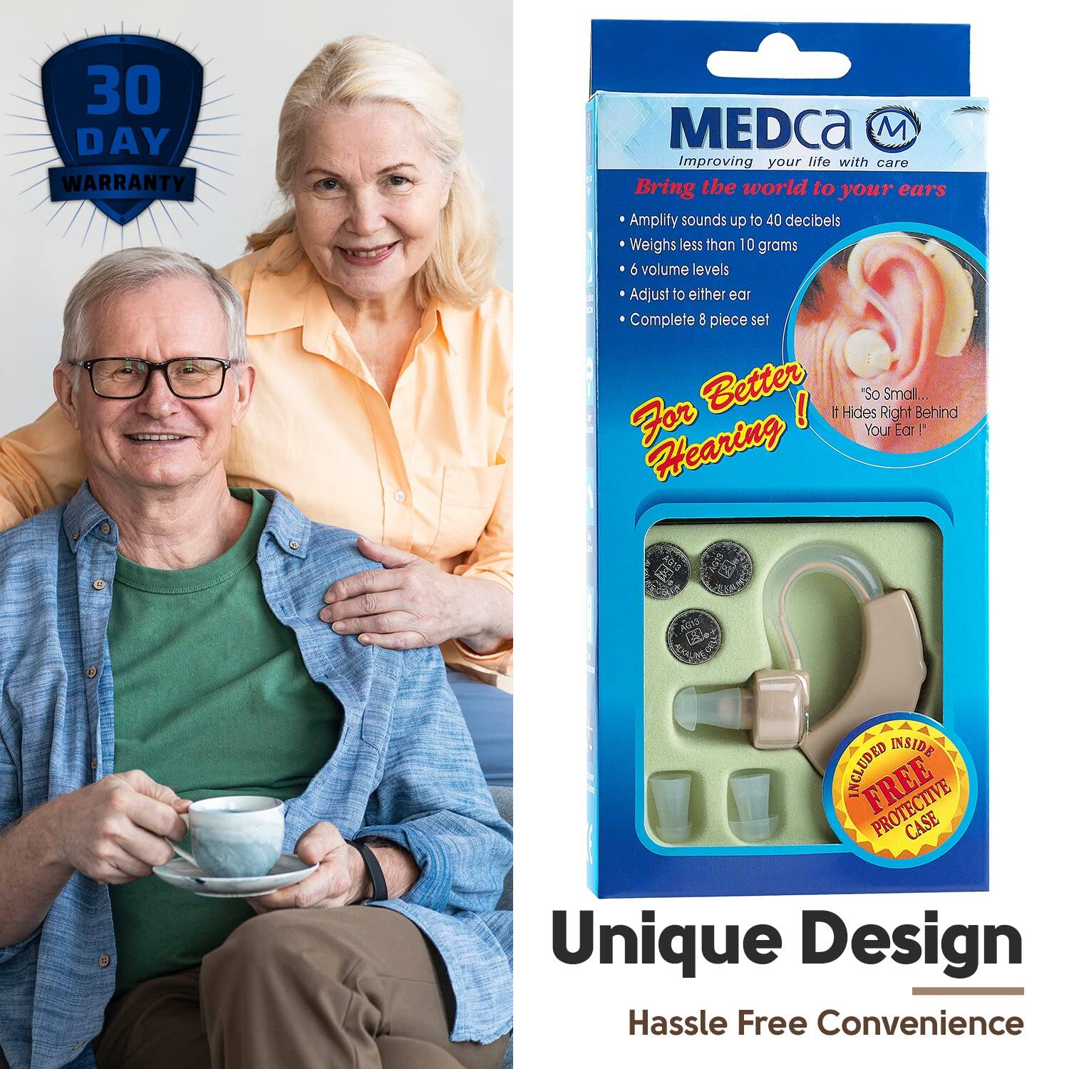 30 DAY WARRANTY

MEDca  
Improving your life with care

Bring the world to your ears  
Amplify sounds up to 40 decibels  
Weighs less than 10 grams  
6 volume levels  
Adjust to either ear  
Complete 8 piece set

For Better Hearing!  
"So Small... Hides Right Behind Your Ear!"

FREE PROTECTIVE CASE  
ADDED INSIDE

Unique Design  
Hassle Free Convenience