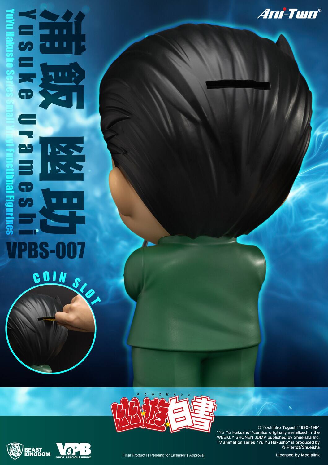 YuYu Hakusho Yusuke Series Small Vinyl Functional Urameshi Figurines VPBS-007 COIN SLOT Ani-Two

"Yu Yu Hakusho" comics originally serialized 1990-1994 in the WEEKLY SHONEN JUMP published by Shueisha Inc. TV animation series "Yu Yu Hakusho" is produced by Pierrot/Shueisha KINGDOM. BEAST VOPB S Final Product is Pending Approval for Licensor's Licensed by Medialink.

© Yoshihiro Togashi 1990-1994
"Yu Yu Hakusho" comics originally serialized in the WEEKLY SHONEN JUMP published by Shueisha Inc. TV animation series "Yu Yu Hakusho" is produced by Pierrot/Shueisha
Licensed by Medialink
