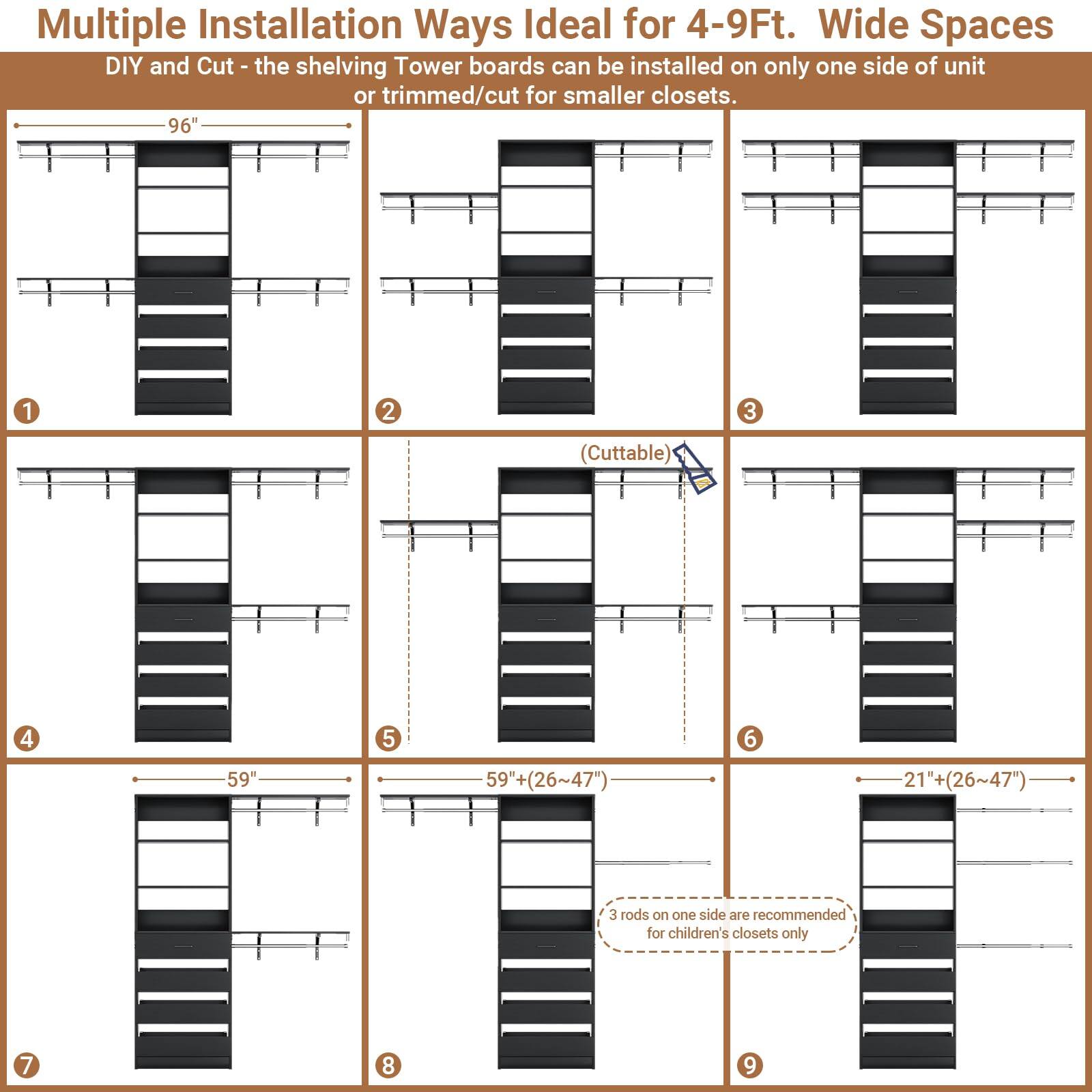 Multiple Installation Ways Ideal for 4-9Ft. Wide Spaces

DIY and Cut - the shelving Tower boards can be installed on only one side of unit or trimmed/cut for smaller closets.

1. 96"
2. 96"
3. 96"
4. 96"
5. 59"
6. 59" (26~47")
7. 59" (26~47")
8. 21"+ (26~47")
9. 21"+ (26~47")

(Cuttable)

3 rods on one side are recommended for children's closets only