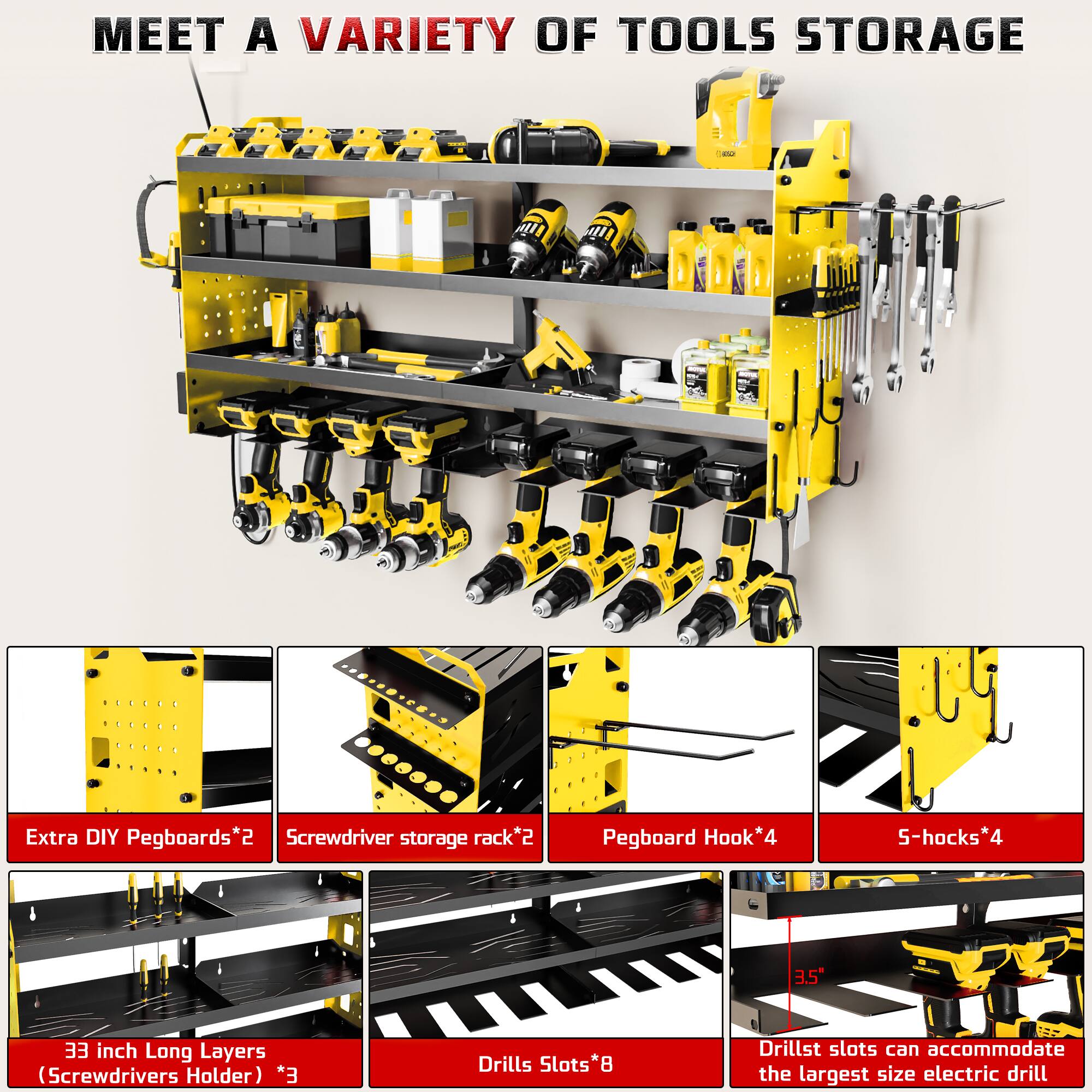 MEET A VARIETY OF TOOLS STORAGE

- Extra DIY Pegboards*2
- Screwdriver storage rack*2
- Pegboard Hook*4
- 5-hooks*4
- 33 inch Long Layers (Screwdrivers Holder) *3
- Drills Slots*8
- Drill slots can accommodate the largest size electric drill