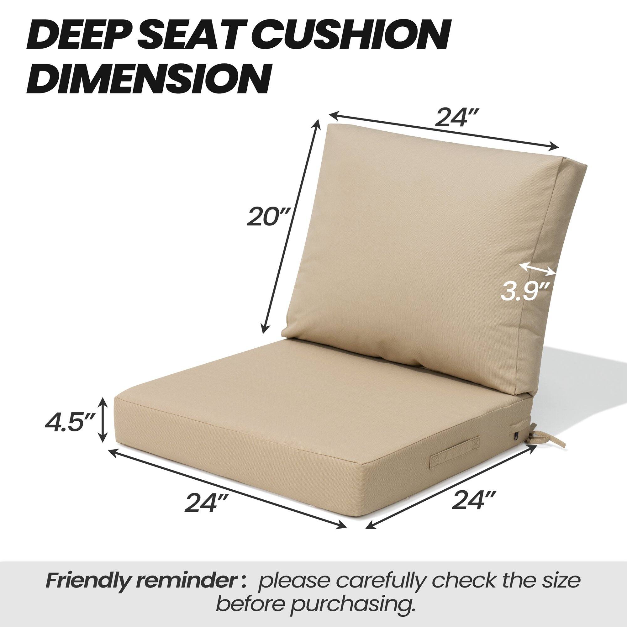 DEEP SEAT CUSHION DIMENSION

24" x 20" x 3.9" x 4.5" x 24" x 24"

Friendly reminder: please carefully check the size before purchasing.