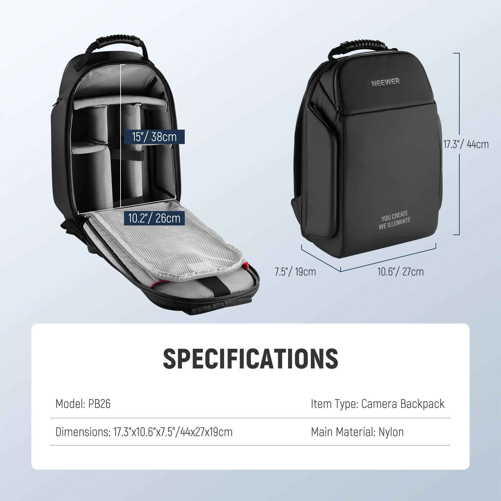 NEEWER 15" 38cm 17.3" 44cm 10.2"/ 26cm 26cm YOU CREATE WE ILLUMINATE 7.5"/19cm 10.6/27cm 27cm SPECIFICATIONS Model: PB26 Item Type: Camera Backpack Dimensions: 17.3'x10.6"x7.5/44x27x19cm Main Material: Nylon