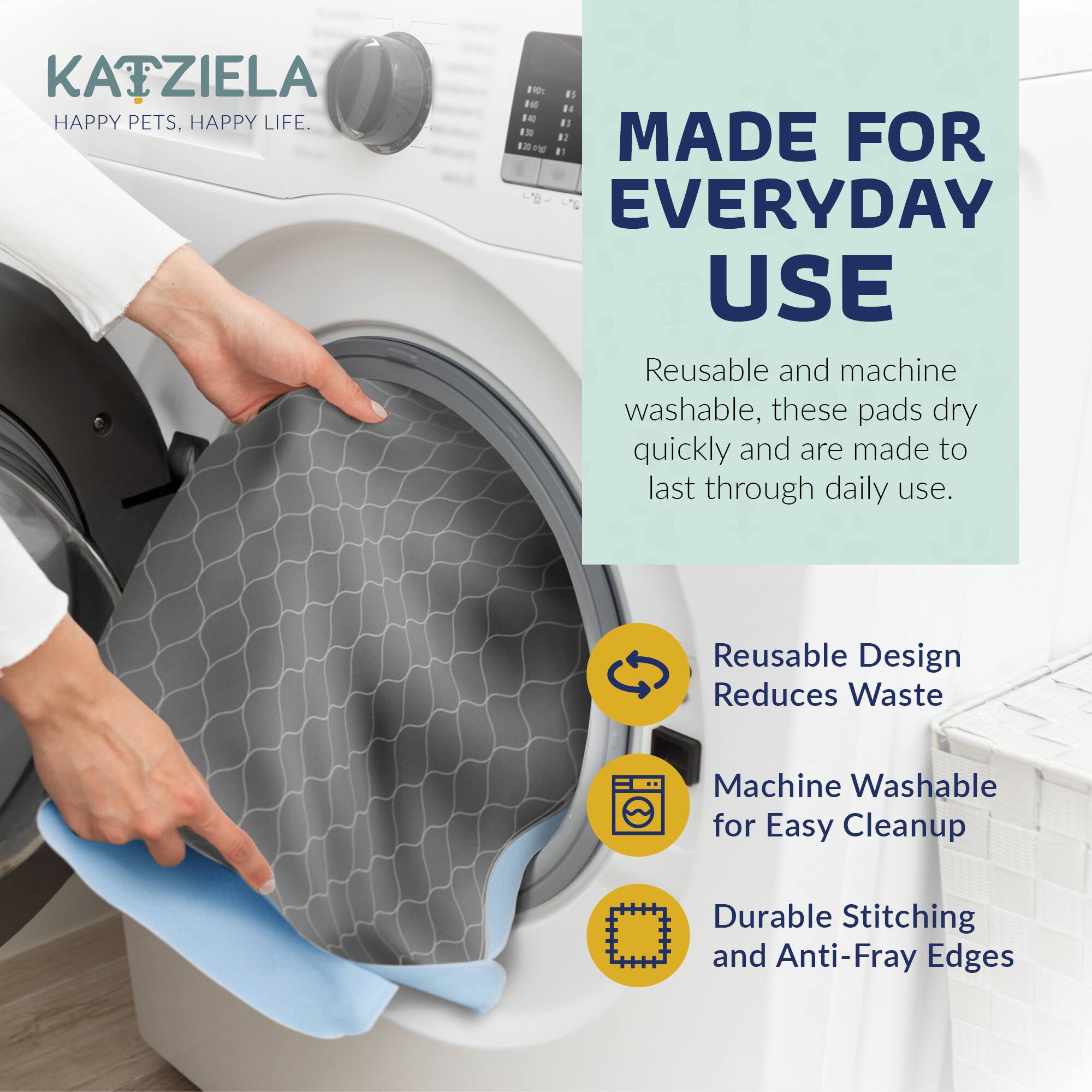 KATZIELA  
HAPPY PETS, HAPPY LIFE.

MADE FOR EVERYDAY USE

Reusable and machine washable, these pads dry quickly and are made to last through daily use.

- Reusable Design Reduces Waste
- Machine Washable for Easy Cleanup
- Durable Stitching and Anti-Fray Edges