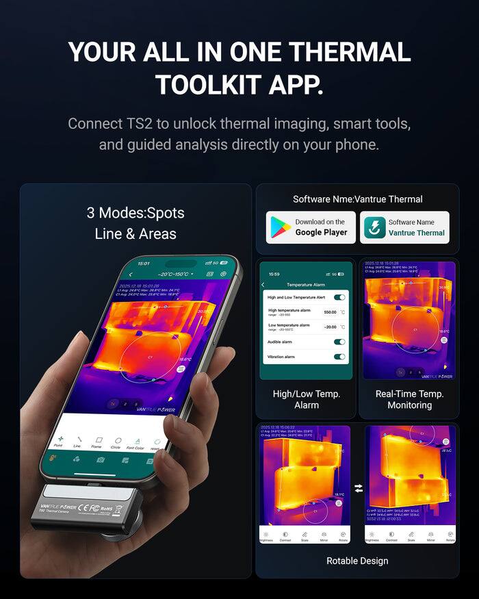 YOUR ALL IN ONE THERMAL TOOLKIT APP.

Connect TS2 to unlock thermal imaging, smart tools, and guided analysis directly on your phone.

3 Modes: Spots Line & Areas

Software Name: Vantrue Thermal

Download on the Google Player

Software Name: Vantrue Thermal

-20°C - 150°C

Temperature Alarm
- High and Low Temperature Alert
  - High temperature alarm: 550.00°C
  - Low temperature alarm: -20.00°C
- Audible alarm
- Vibration alarm

High/Low Temp. Alarm

Real-Time Temp. Monitoring

Rotable Design