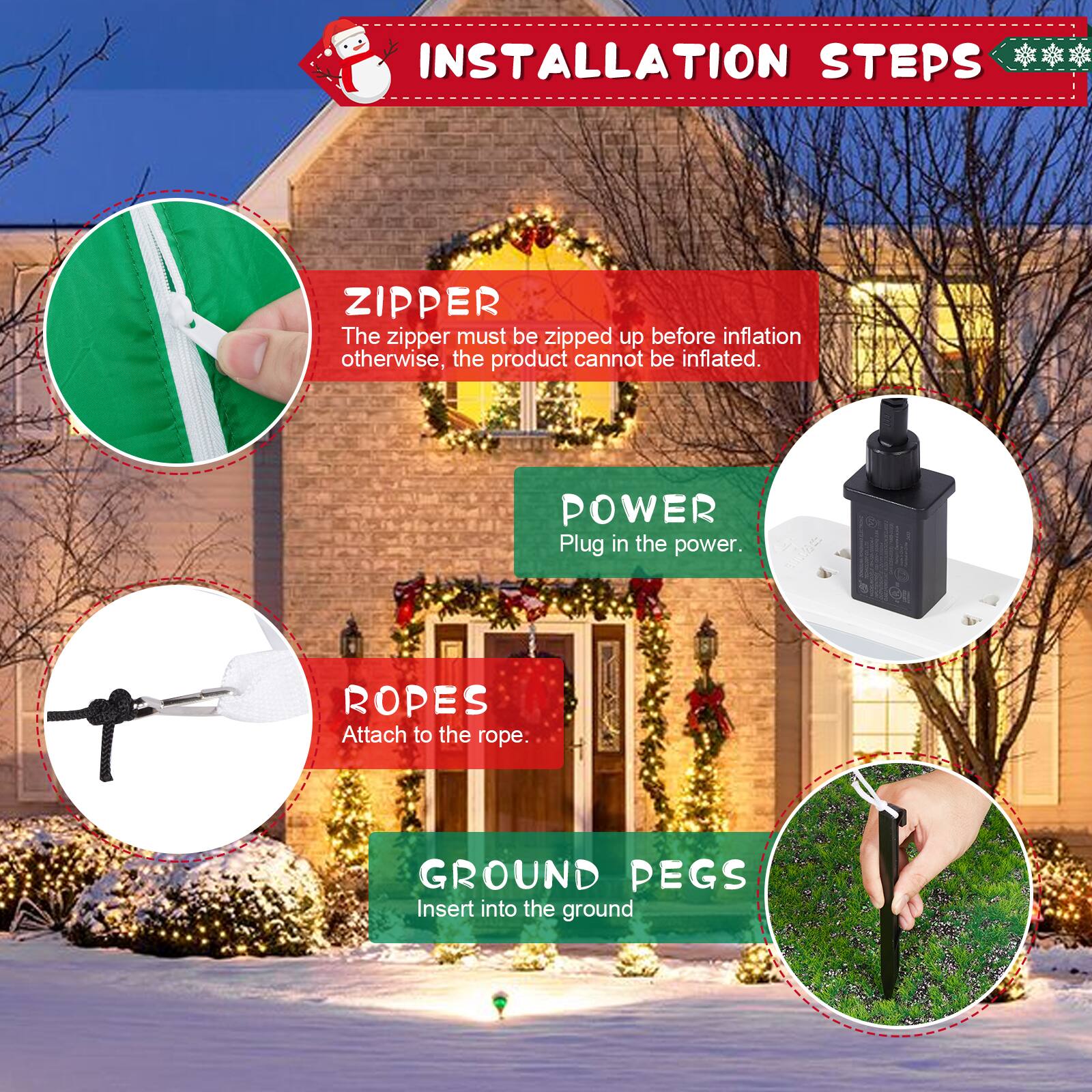 INSTALLATION STEPS

ZIPPER
The zipper must be zipped up before inflation otherwise, the product cannot be inflated.

POWER
Plug in the power.

ROPES
Attach to the rope.

GROUND PEGS
Insert into the ground.
