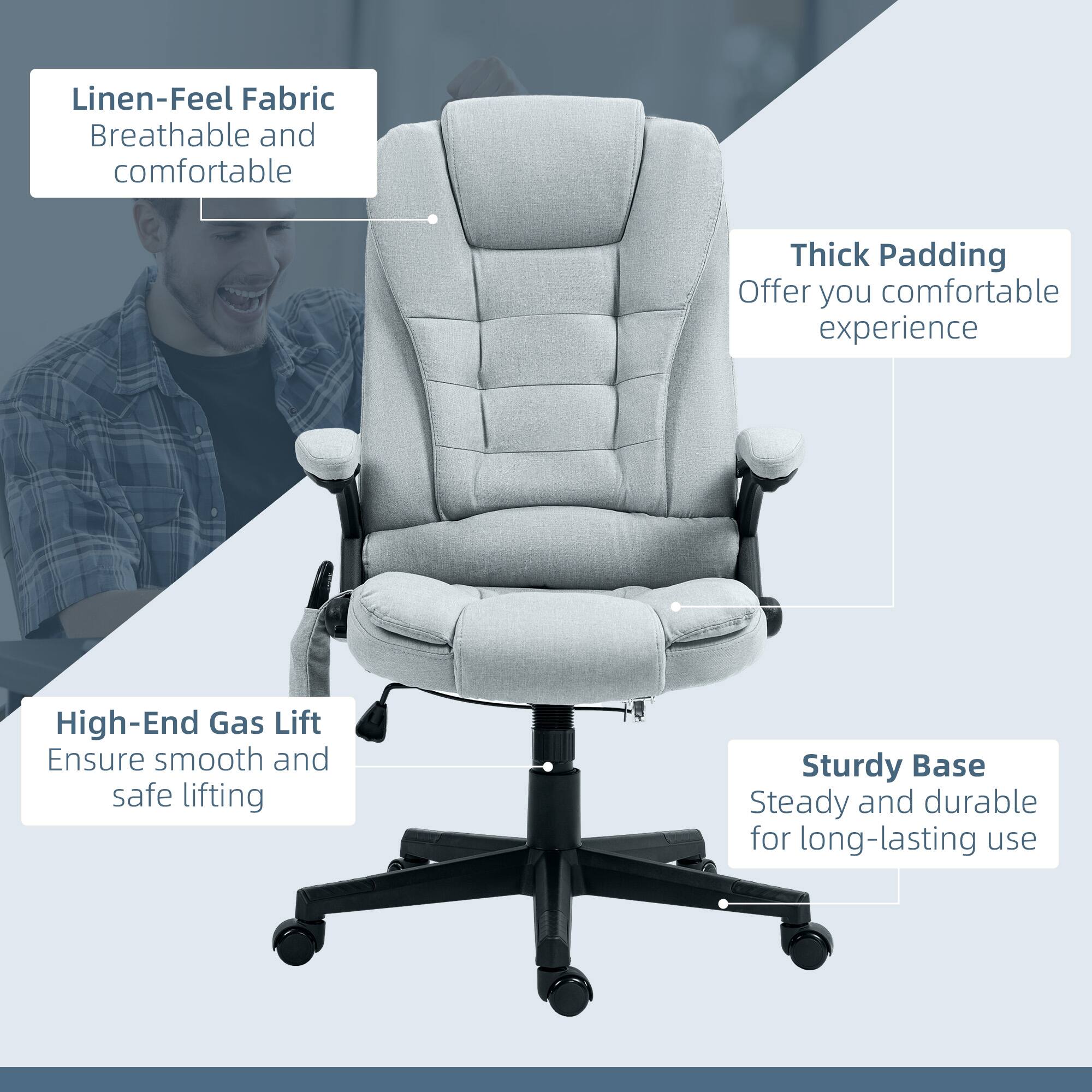 Linen-Feel Fabric  
Breathable and comfortable  

Thick Padding  
Offer you comfortable experience  

High-End Gas Lift  
Ensure smooth and safe lifting  

Sturdy Base  
Steady and durable for long-lasting use