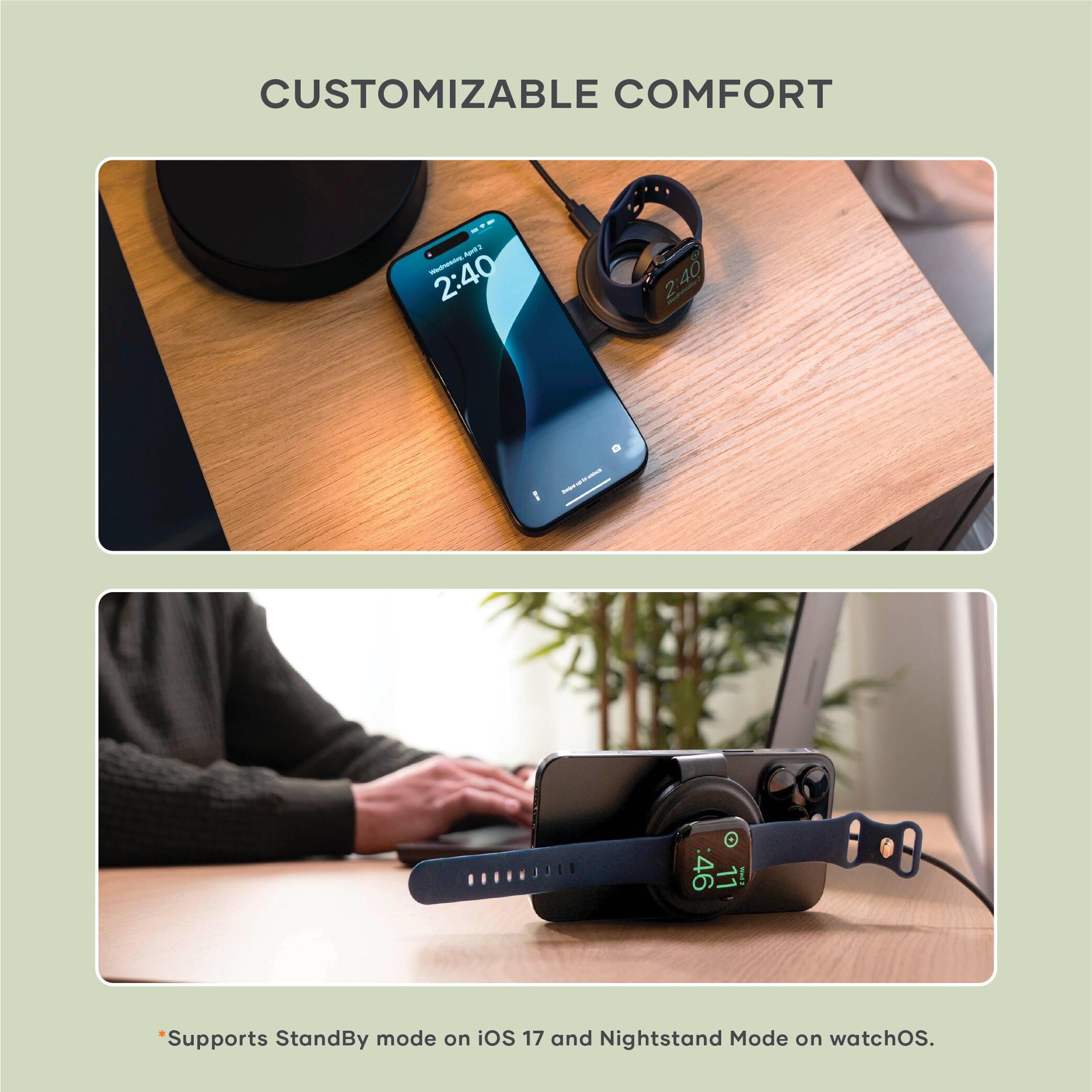 CUSTOMIZABLE COMFORT

- Supports StandBy mode on iOS 17 and Nightstand Mode on watchOS.