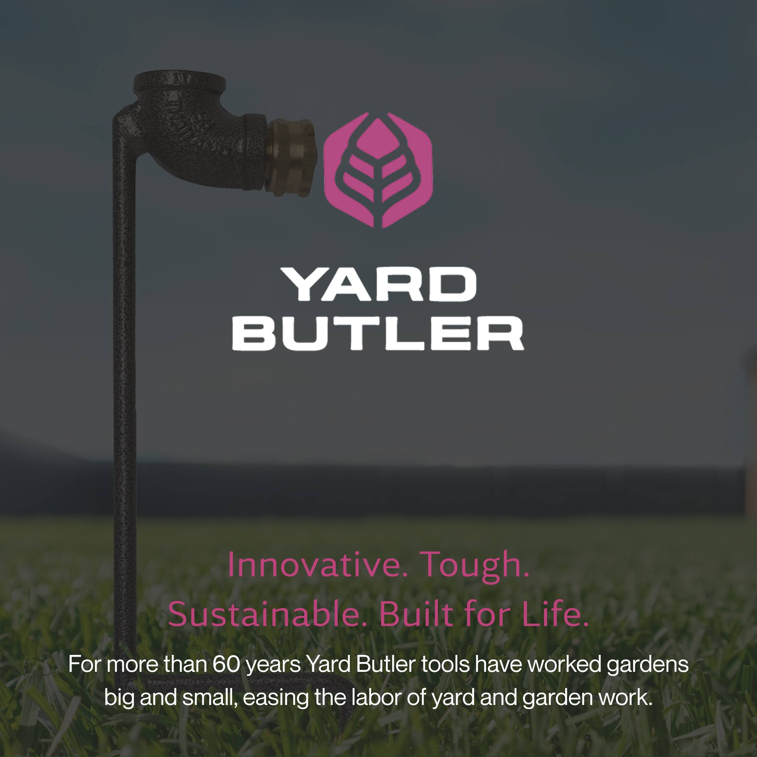 YARD BUTLER

Innovative. Tough. Sustainable. Built for Life.

For more than 60 years, Yard Butler tools have worked gardens big and small, easing the labor of yard and garden work.