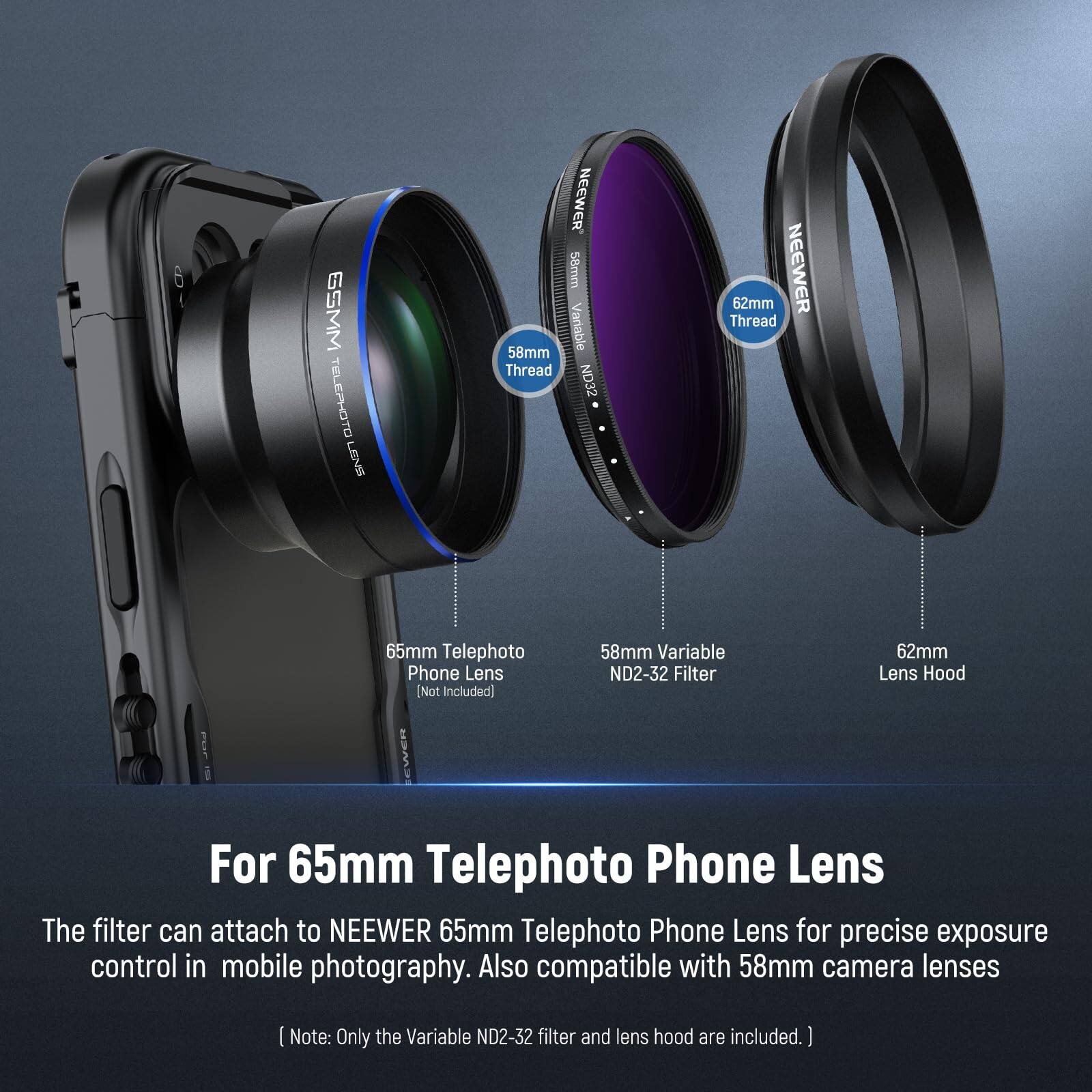 GSMM TELEPHOTO LENS NEEWER 58mm 58mm Variable Thread ND32 62mm NEEWER Thread 65mm Telephoto Phone Lens [Not Included] EWER 58mm Variable ND2-32 Filter 62mm Lens Hood For 65mm Telephoto Phone Lens

The filter can attach to NEEWER 65mm Telephoto Phone Lens for precise exposure control in mobile photography. Also compatible with 58mm camera lenses.

Note: Only the Variable ND2-32 filter and lens hood are included.