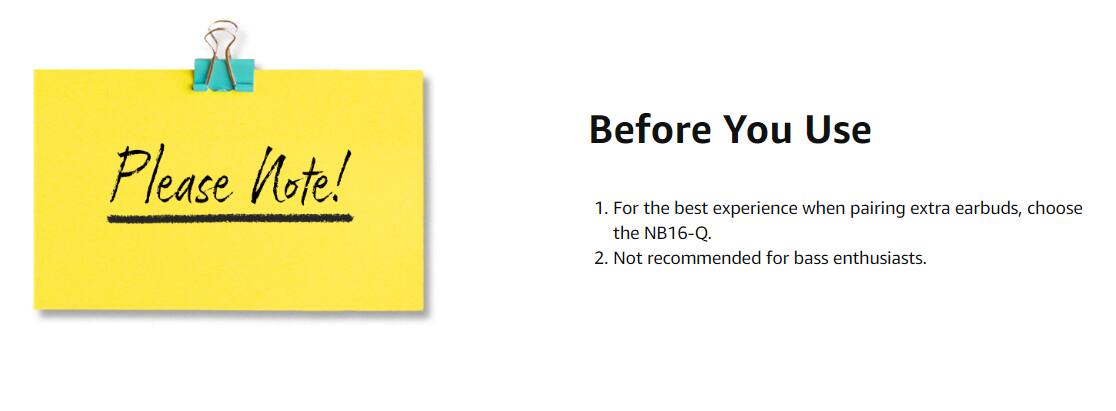Please Note!

Before You Use

1. For the best experience when pairing extra earbuds, choose the NB16-Q.
2. Not recommended for bass enthusiasts.