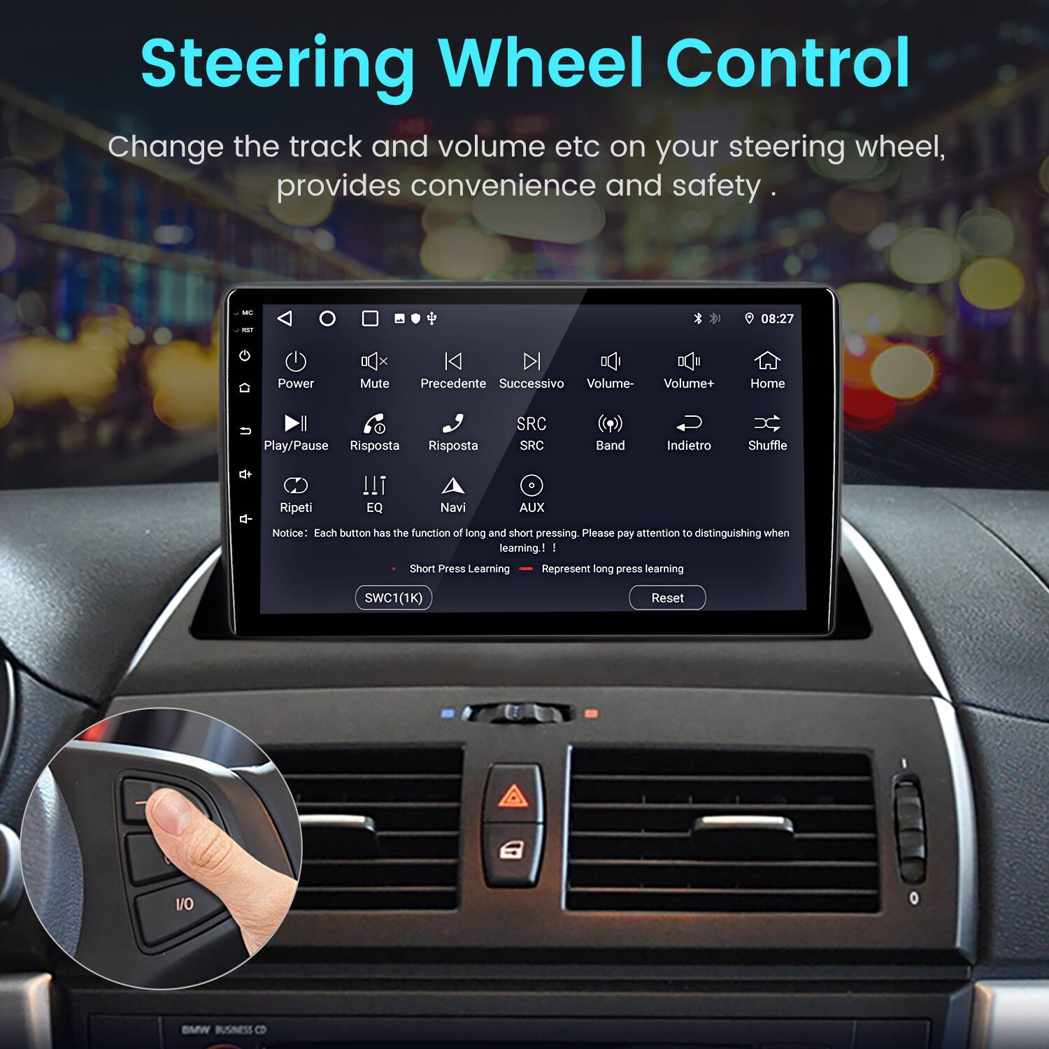Steering Wheel Control

Change the track and volume etc on your steering wheel, provides convenience and safety.

08:27

Power Mute Precedente Successivo Volume- Volume+ Home Play/Pause Risposta Risposta SRC SRC Band Indietro Shuffle Ripeti EQ Navi AUX

Notice: Each button has the function of long and short pressing. Please pay attention to distinguishing when learning!

Short Press Learning Represent long press learning

SWC1(1K) Reset

BMW BUSINESS