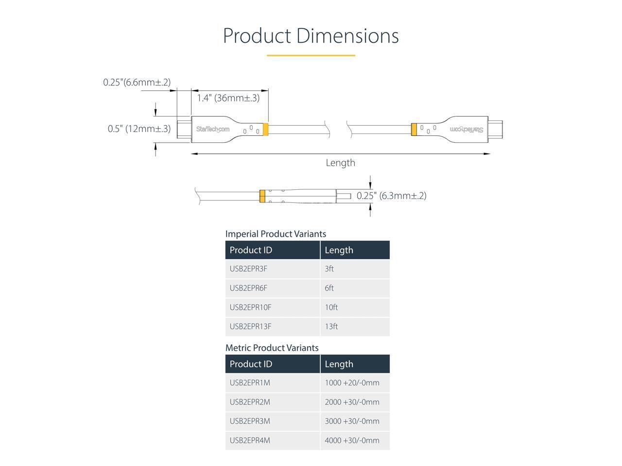 Product Dimensions  
0.25" (6.6mm ± 0.2)  
1.4" (36mm ± 0.3)  
0.5" (12mm ± 0.3)  

StarTech.com  

Length  
0.25" (6.3mm ± 0.2)  

Imperial Product Variants  
Product ID | Length  
USB2EPR3F | 3ft  
USB2EPR6F | 6ft  
USB2EPR10F | 10ft  
USB2EPR13F | 13ft  

Metric Product Variants  
Product ID | Length  
USB2EPR1M | 1000 +20/-0mm  
USB2EPR2M | 2000 +30/-0mm  
USB2EPR3M | 3000 +30/-0mm  
USB2EPR4M | 4000 +30/-0mm