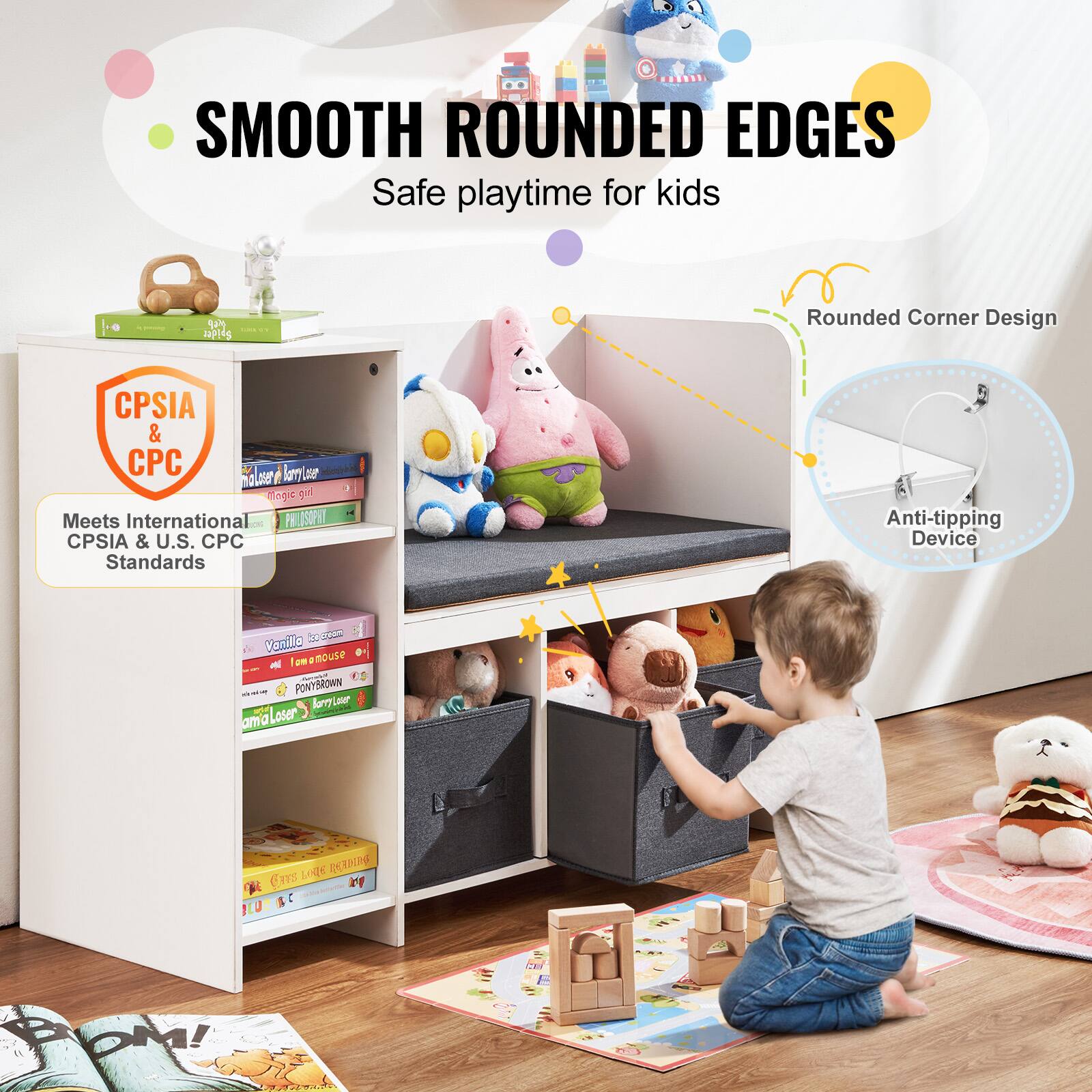 SMOOTH ROUNDED EDGES  
Safe playtime for kids  

CPSIA & CPC  
Meets International CPSIA & U.S. CPC Standards  

Rounded Corner Design  
Anti-tipping Device