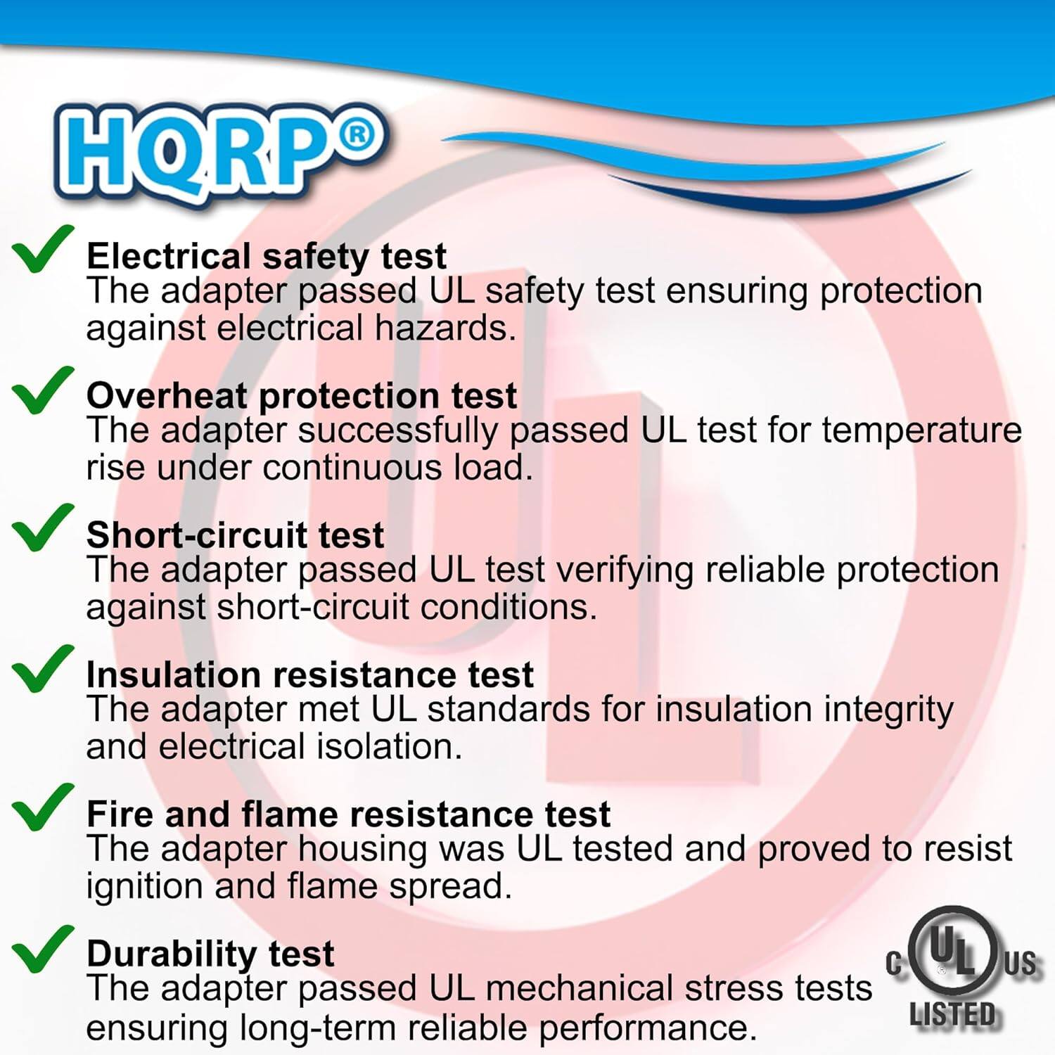 HQRP Electrical safety test  
The adapter passed UL safety test ensuring protection against electrical hazards.  

Overheat protection test  
The adapter successfully passed UL test for temperature rise under continuous load.  

Short-circuit test  
The adapter passed UL test verifying reliable protection against short-circuit conditions.  

Insulation resistance test  
The adapter met UL standards for insulation integrity and electrical isolation.  

Fire and flame resistance test  
The adapter housing was UL tested and proved to resist ignition and flame spread.  

Durability test  
The adapter passed UL mechanical stress tests ensuring long-term reliable performance.
