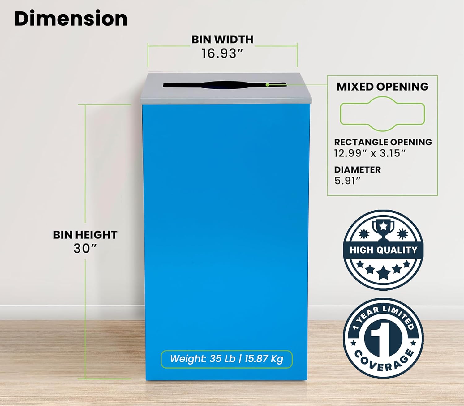 Dimension
BIN WIDTH 16.93"
MIXED OPENING
RECTANGLE OPENING 12.99" x 3.15"
DIAMETER 5.91"
BIN HEIGHT 30"
HIGH QUALITY
Weight: 35 Lb I 15.87 Kg
YEAR LIMITED 1 COVERAGE