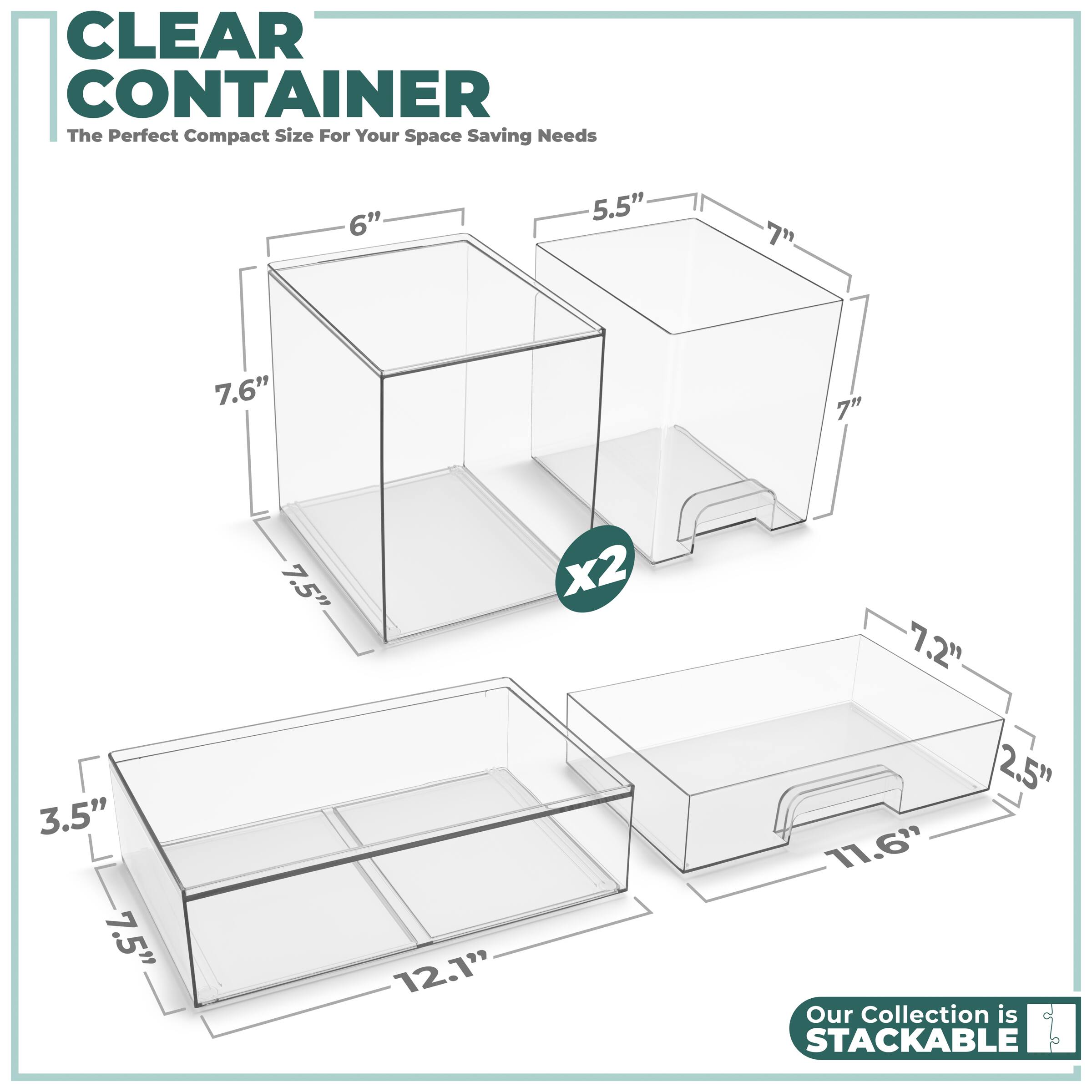 CLEAR CONTAINER  
The Perfect Compact Size For Your Space Saving Needs  

6" x 7.6" x 7.5"  
5.5" x 7" x 7"  
7.2" x 2.5" x 11.6"  
3.5" x 7.5" x 12.1"  

Our Collection is STACKABLE