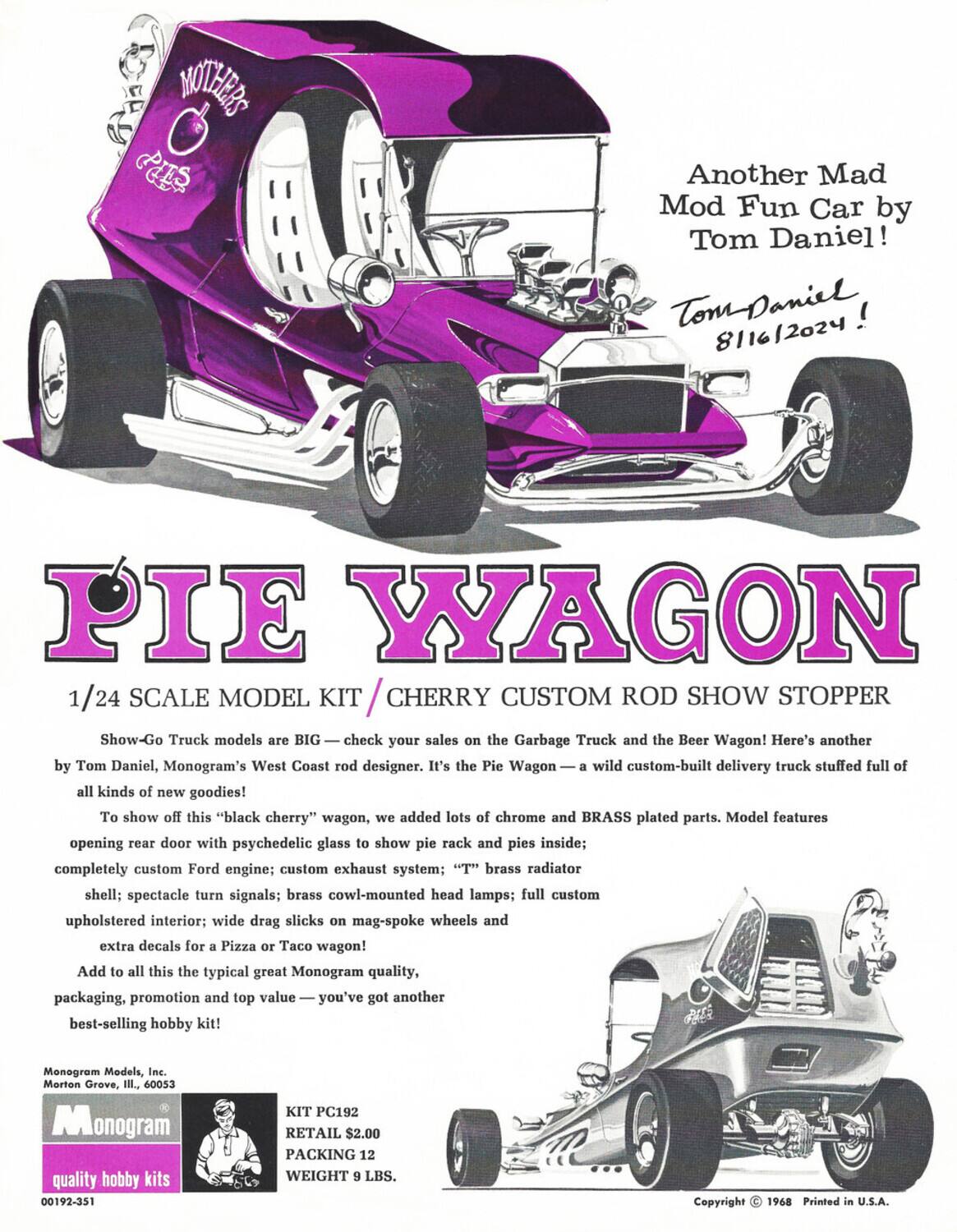 **Another Mad Mod Fun Car by Tom Daniel!**  
Tom Daniel 8/16/2024!  

**PIE WAGON**  
1/24 SCALE MODEL KIT / CHERRY CUSTOM ROD SHOW STOPPER  

Show-Go Truck models are BIG — check your sales on the Garbage Truck and the Beer Wagon! Here's another by Tom Daniel, Monogram's West Coast rod designer. It's the Pie Wagon — a wild custom-built delivery truck stuffed full of all kinds of new goodies!  

To show off this "black cherry" wagon, we added lots of chrome and BRASS plated parts. Model features:  
- Opening rear door with psychedelic glass to show pie rack and pies inside  
- Completely custom Ford engine  
- Custom exhaust system  
- "T" brass radiator shell  
- Spectacle turn signals  
- Brass cowl-mounted head lamps  
- Full custom upholstered interior  
- Wide drag slicks on mag-spoke wheels  
- Extra decals for a Pizza or Taco wagon!  

Add to all this the typical great Monogram quality, packaging, promotion and top value — you've got another best-selling hobby kit!  

Monogram Models, Inc.  
Morton Grove, IL, 6
